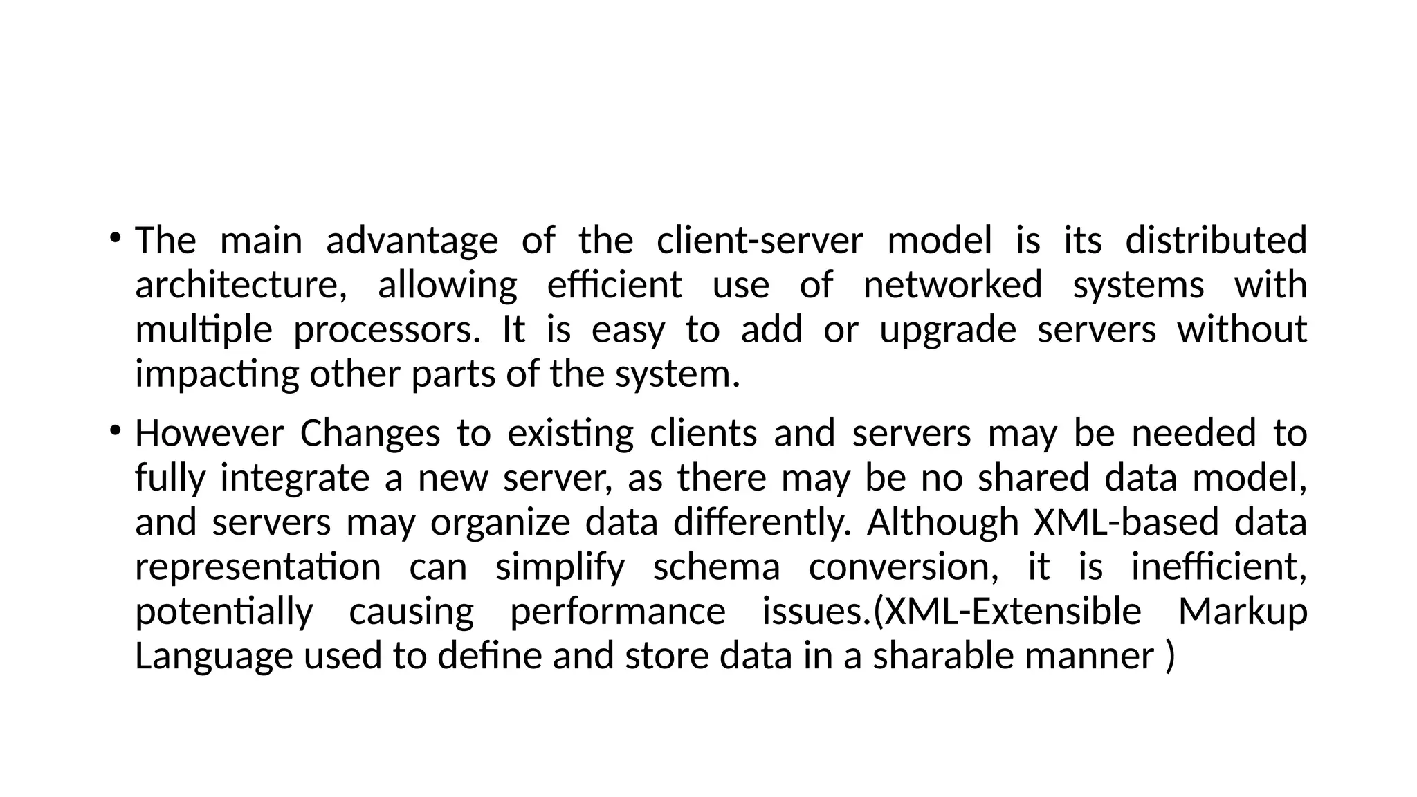 • The main advantage of the client-server model is its distributed
architecture, allowing efficient use of networked systems with
multiple processors. It is easy to add or upgrade servers without
impacting other parts of the system.
• However Changes to existing clients and servers may be needed to
fully integrate a new server, as there may be no shared data model,
and servers may organize data differently. Although XML-based data
representation can simplify schema conversion, it is inefficient,
potentially causing performance issues.(XML-Extensible Markup
Language used to define and store data in a sharable manner )
 
