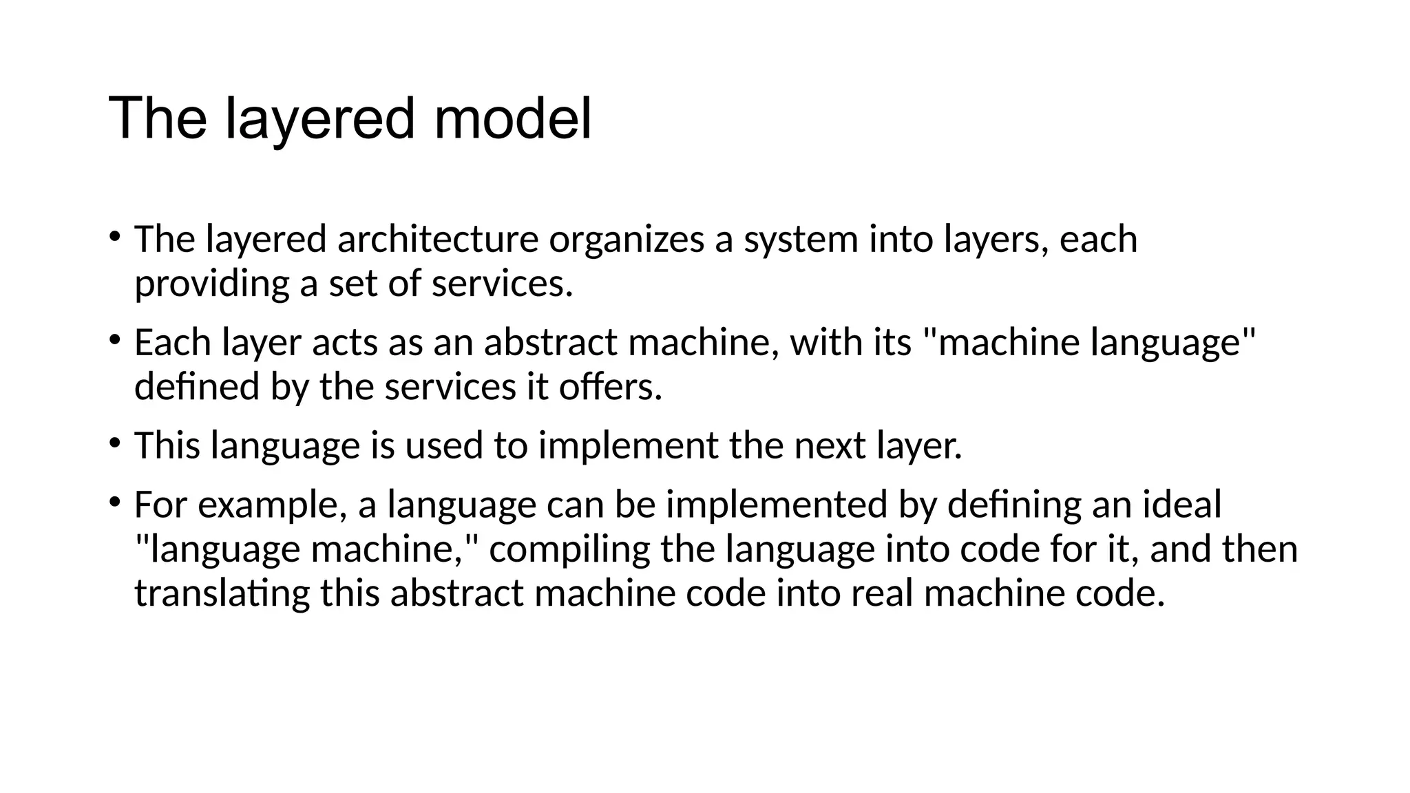 The layered model
• The layered architecture organizes a system into layers, each
providing a set of services.
• Each layer acts as an abstract machine, with its "machine language"
defined by the services it offers.
• This language is used to implement the next layer.
• For example, a language can be implemented by defining an ideal
"language machine," compiling the language into code for it, and then
translating this abstract machine code into real machine code.
 