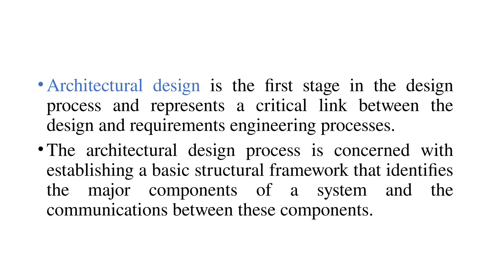 •Architectural design is the first stage in the design
process and represents a critical link between the
design and requirements engineering processes.
•The architectural design process is concerned with
establishing a basic structural framework that identifies
the major components of a system and the
communications between these components.
 