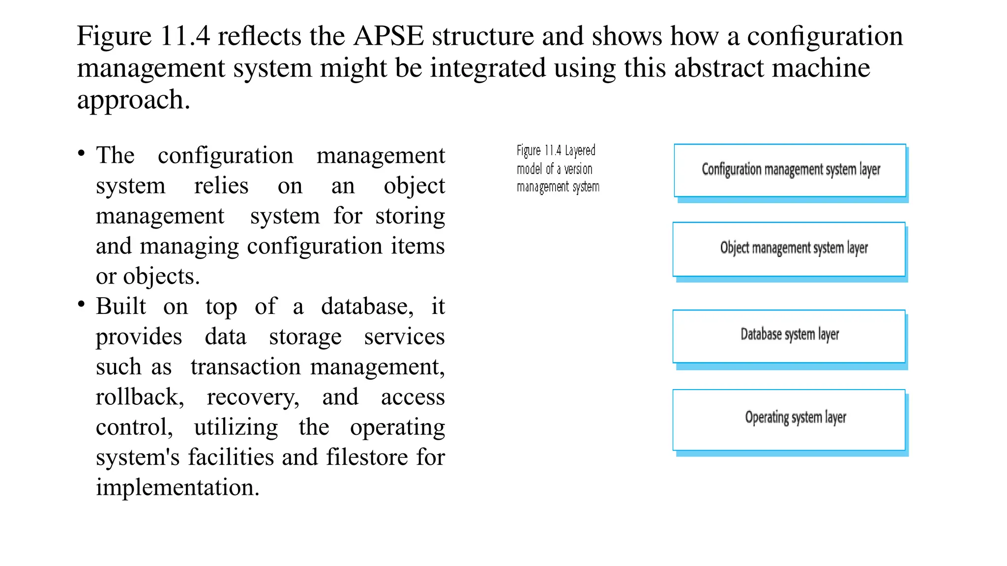 Figure 11.4 reflects the APSE structure and shows how a configuration
management system might be integrated using this abstract machine
approach.
• The configuration management
system relies on an object
management system for storing
and managing configuration items
or objects.
• Built on top of a database, it
provides data storage services
such as transaction management,
rollback, recovery, and access
control, utilizing the operating
system's facilities and filestore for
implementation.
 