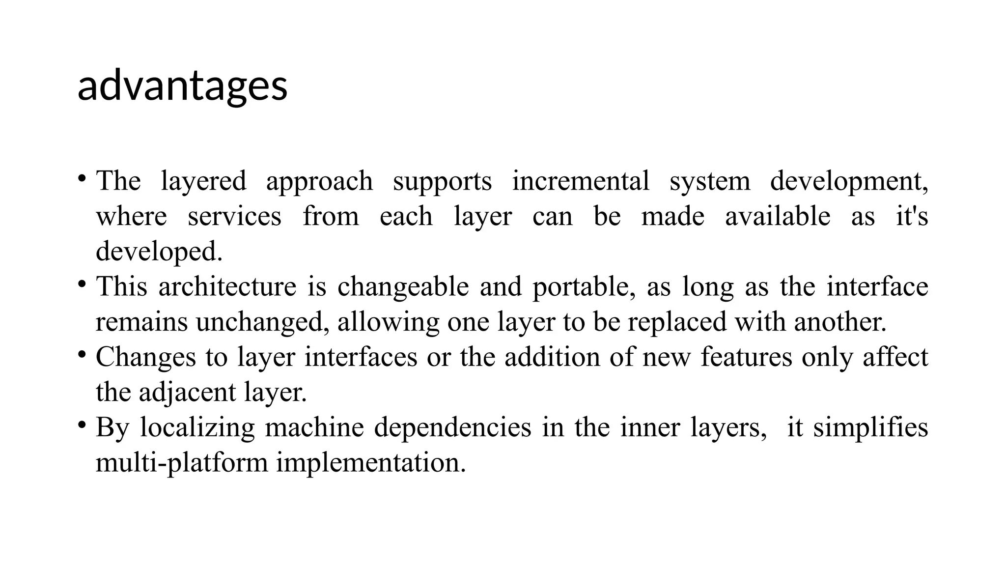 advantages
• The layered approach supports incremental system development,
where services from each layer can be made available as it's
developed.
• This architecture is changeable and portable, as long as the interface
remains unchanged, allowing one layer to be replaced with another.
• Changes to layer interfaces or the addition of new features only affect
the adjacent layer.
• By localizing machine dependencies in the inner layers, it simplifies
multi-platform implementation.
 