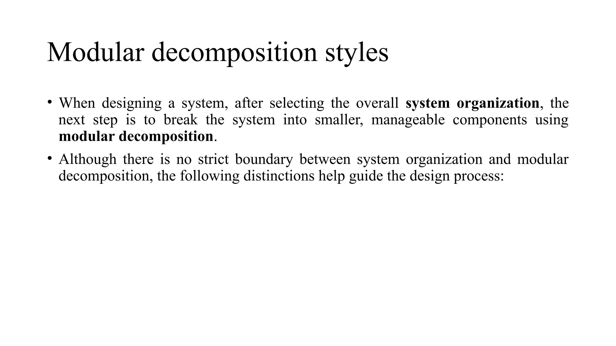 Modular decomposition styles
• When designing a system, after selecting the overall system organization, the
next step is to break the system into smaller, manageable components using
modular decomposition.
• Although there is no strict boundary between system organization and modular
decomposition, the following distinctions help guide the design process:
 