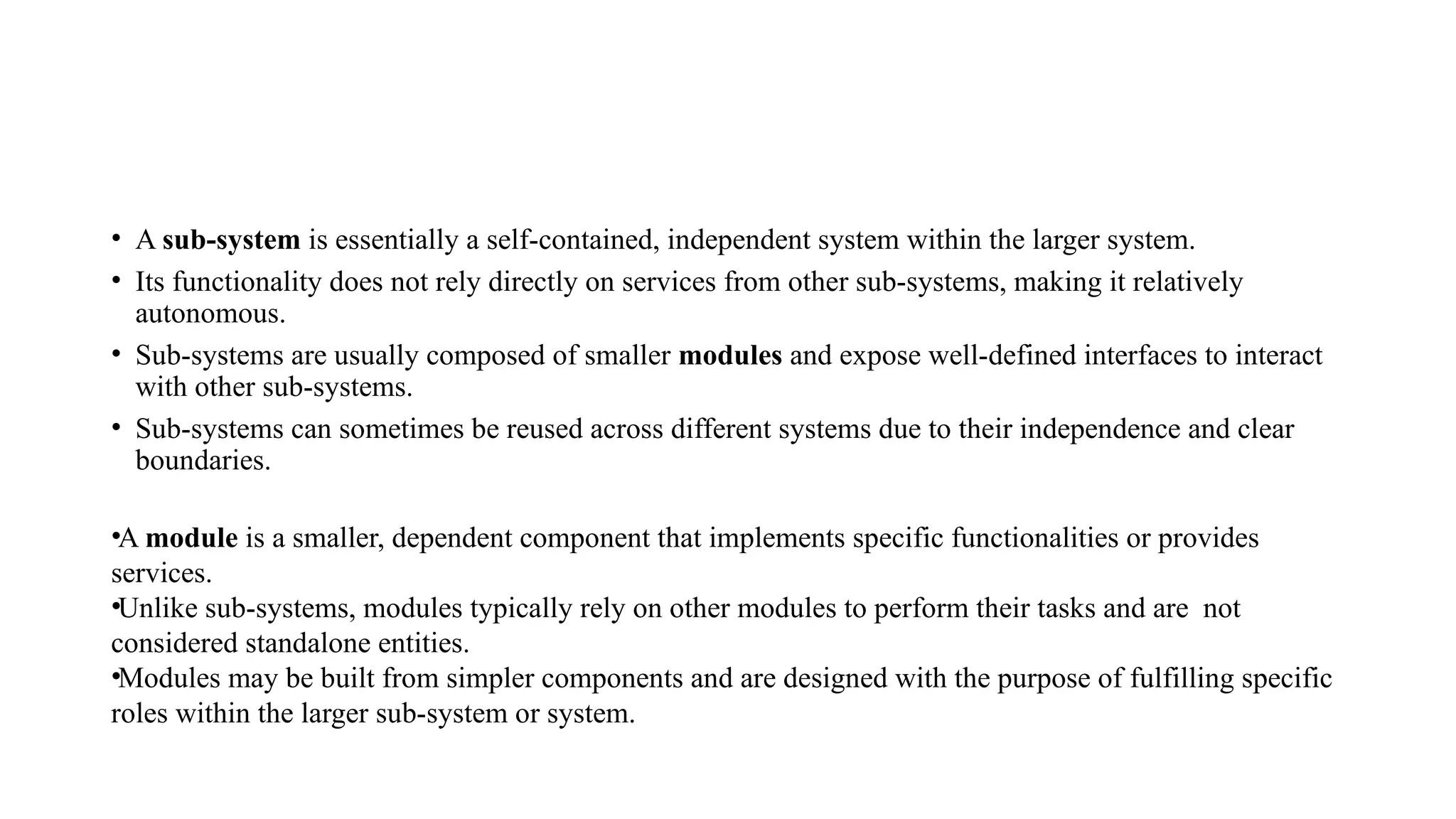 • A sub-system is essentially a self-contained, independent system within the larger system.
• Its functionality does not rely directly on services from other sub-systems, making it relatively
autonomous.
• Sub-systems are usually composed of smaller modules and expose well-defined interfaces to interact
with other sub-systems.
• Sub-systems can sometimes be reused across different systems due to their independence and clear
boundaries.
•A module is a smaller, dependent component that implements specific functionalities or provides
services.
•Unlike sub-systems, modules typically rely on other modules to perform their tasks and are not
considered standalone entities.
•Modules may be built from simpler components and are designed with the purpose of fulfilling specific
roles within the larger sub-system or system.
 