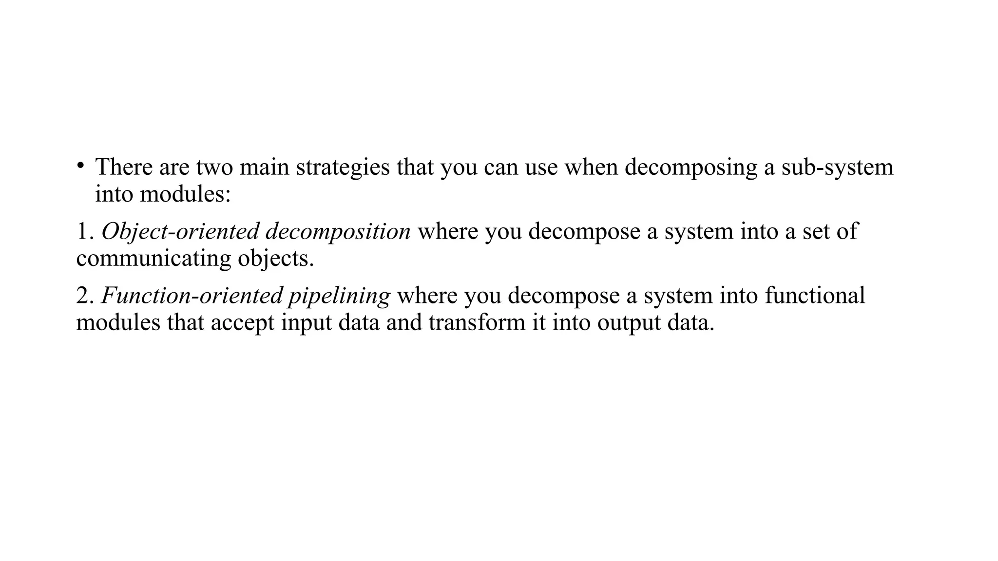 • There are two main strategies that you can use when decomposing a sub-system
into modules:
1. Object-oriented decomposition where you decompose a system into a set of
communicating objects.
2. Function-oriented pipelining where you decompose a system into functional
modules that accept input data and transform it into output data.
 