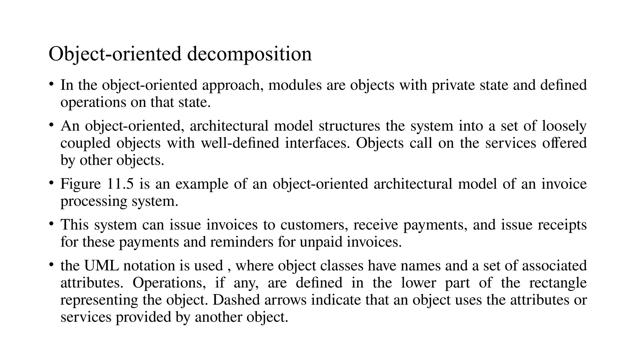 Object-oriented decomposition
• In the object-oriented approach, modules are objects with private state and defined
operations on that state.
• An object-oriented, architectural model structures the system into a set of loosely
coupled objects with well-defined interfaces. Objects call on the services offered
by other objects.
• Figure 11.5 is an example of an object-oriented architectural model of an invoice
processing system.
• This system can issue invoices to customers, receive payments, and issue receipts
for these payments and reminders for unpaid invoices.
• the UML notation is used , where object classes have names and a set of associated
attributes. Operations, if any, are defined in the lower part of the rectangle
representing the object. Dashed arrows indicate that an object uses the attributes or
services provided by another object.
 