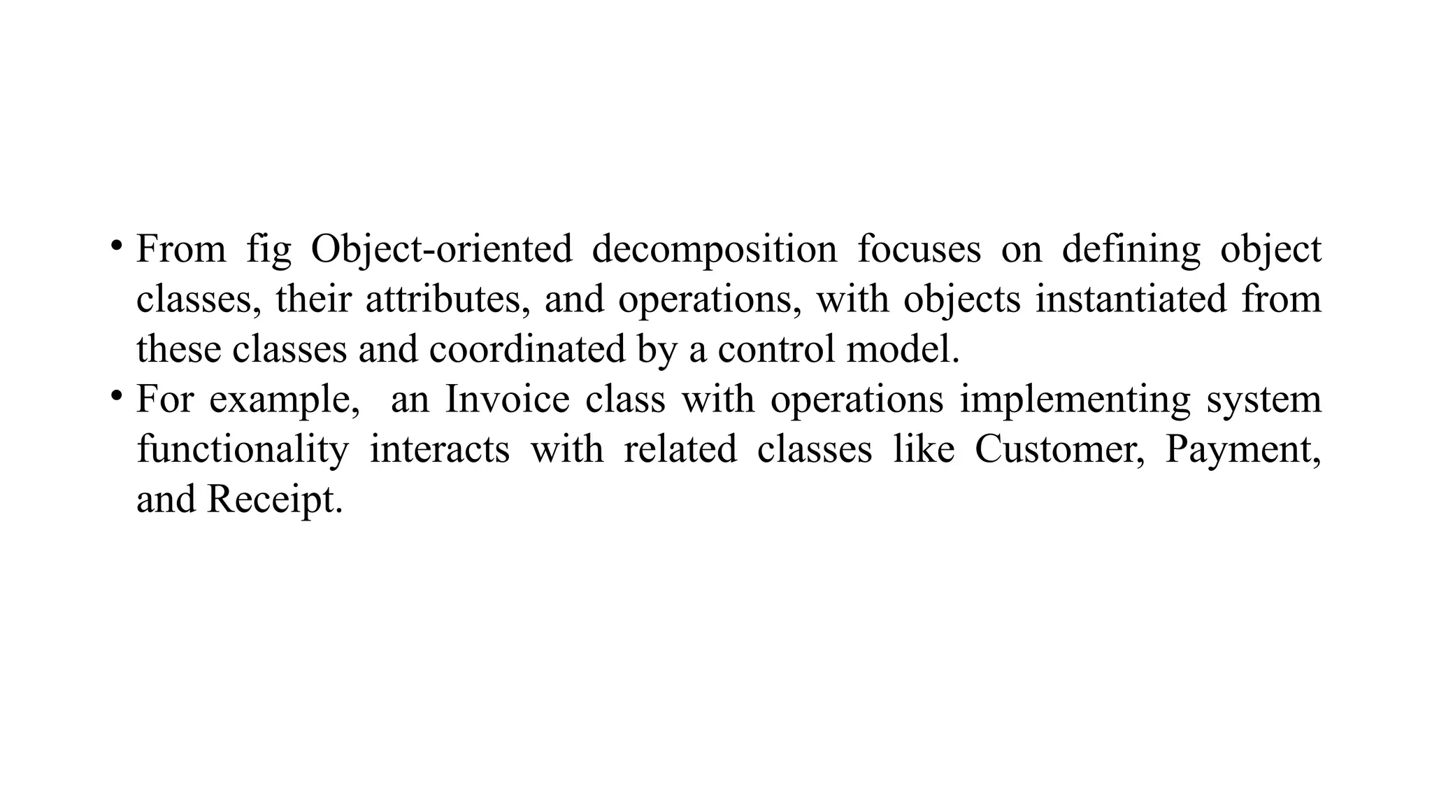 • From fig Object-oriented decomposition focuses on defining object
classes, their attributes, and operations, with objects instantiated from
these classes and coordinated by a control model.
• For example, an Invoice class with operations implementing system
functionality interacts with related classes like Customer, Payment,
and Receipt.
 
