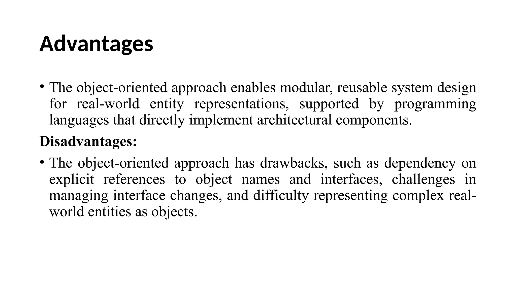Advantages
• The object-oriented approach enables modular, reusable system design
for real-world entity representations, supported by programming
languages that directly implement architectural components.
Disadvantages:
• The object-oriented approach has drawbacks, such as dependency on
explicit references to object names and interfaces, challenges in
managing interface changes, and difficulty representing complex real-
world entities as objects.
 