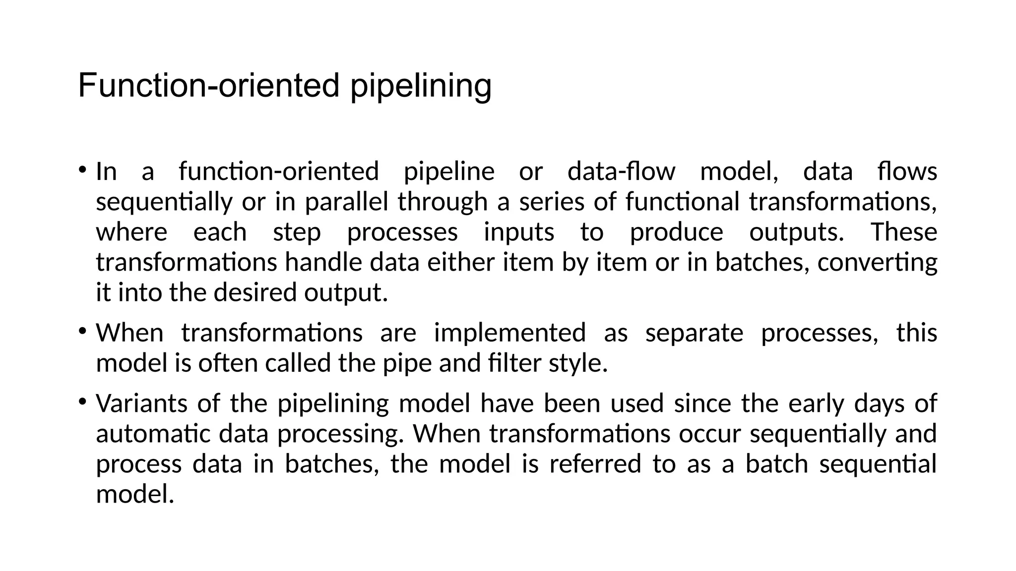 Function-oriented pipelining
• In a function-oriented pipeline or data-flow model, data flows
sequentially or in parallel through a series of functional transformations,
where each step processes inputs to produce outputs. These
transformations handle data either item by item or in batches, converting
it into the desired output.
• When transformations are implemented as separate processes, this
model is often called the pipe and filter style.
• Variants of the pipelining model have been used since the early days of
automatic data processing. When transformations occur sequentially and
process data in batches, the model is referred to as a batch sequential
model.
 