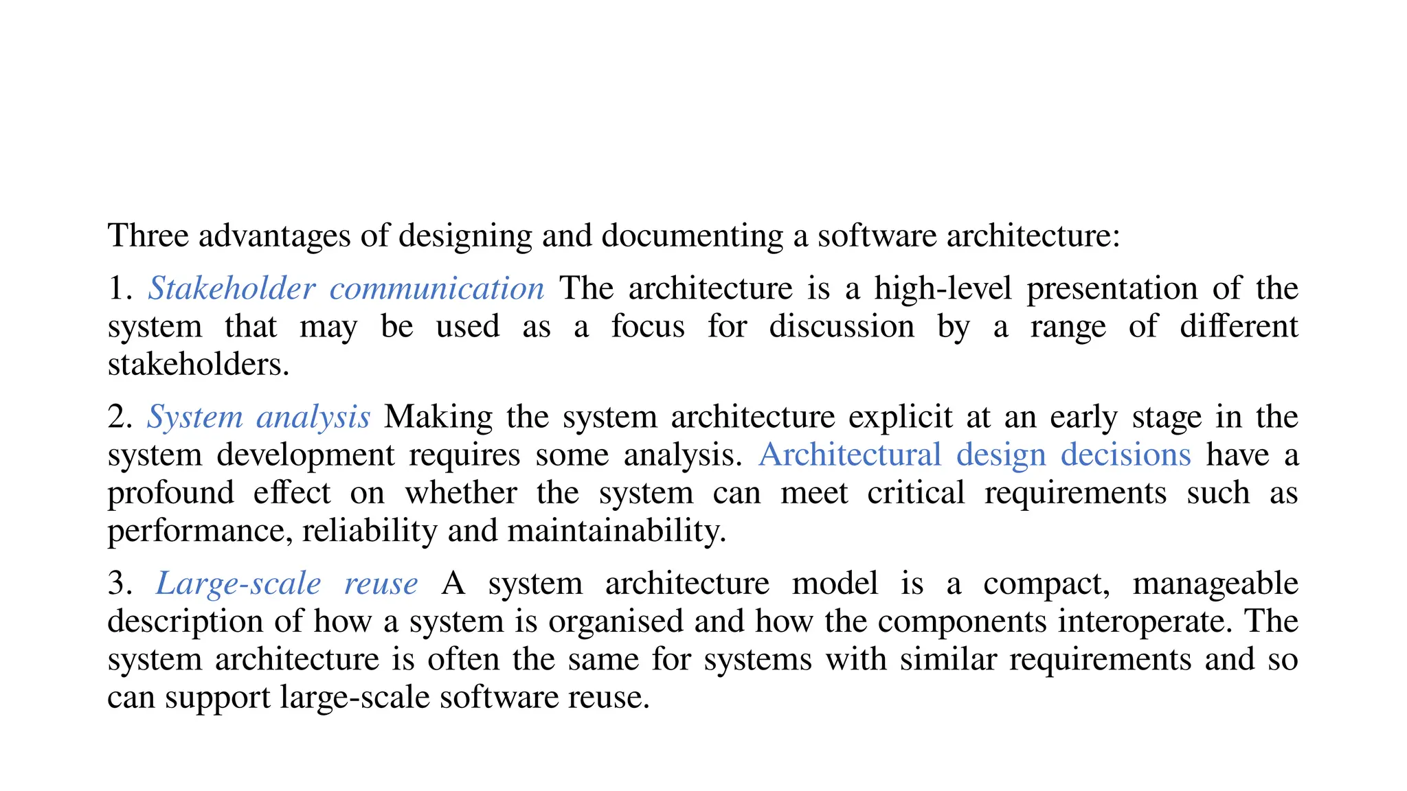 Three advantages of designing and documenting a software architecture:
1. Stakeholder communication The architecture is a high-level presentation of the
system that may be used as a focus for discussion by a range of different
stakeholders.
2. System analysis Making the system architecture explicit at an early stage in the
system development requires some analysis. Architectural design decisions have a
profound effect on whether the system can meet critical requirements such as
performance, reliability and maintainability.
3. Large-scale reuse A system architecture model is a compact, manageable
description of how a system is organised and how the components interoperate. The
system architecture is often the same for systems with similar requirements and so
can support large-scale software reuse.
 