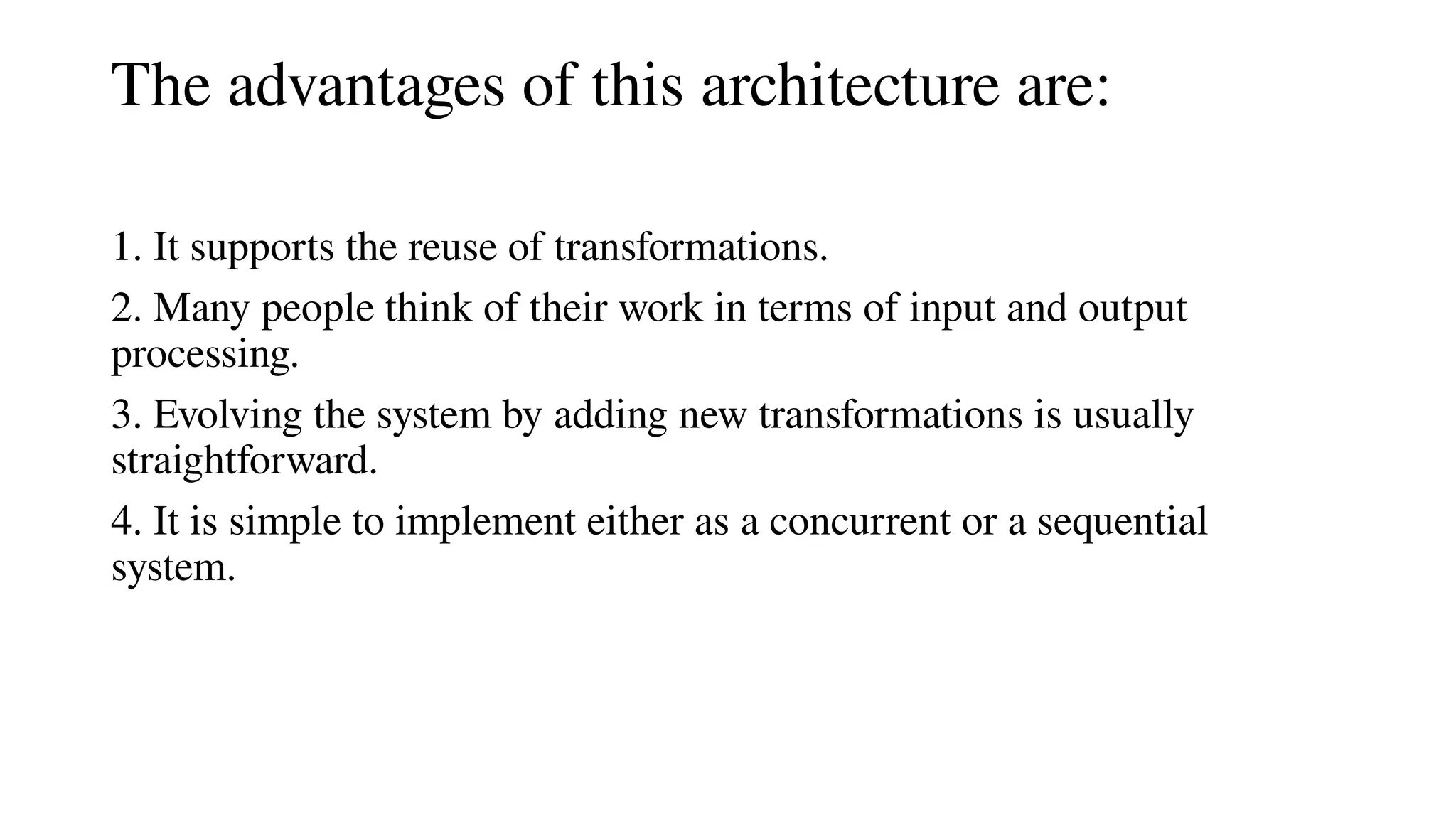 The advantages of this architecture are:
1. It supports the reuse of transformations.
2. Many people think of their work in terms of input and output
processing.
3. Evolving the system by adding new transformations is usually
straightforward.
4. It is simple to implement either as a concurrent or a sequential
system.
 