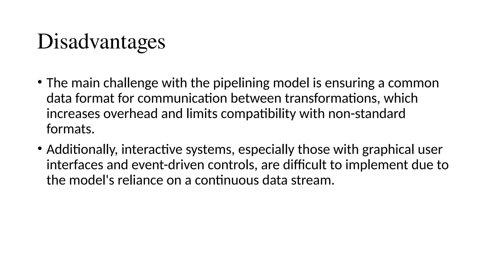 Disadvantages
• The main challenge with the pipelining model is ensuring a common
data format for communication between transformations, which
increases overhead and limits compatibility with non-standard
formats.
• Additionally, interactive systems, especially those with graphical user
interfaces and event-driven controls, are difficult to implement due to
the model's reliance on a continuous data stream.
 