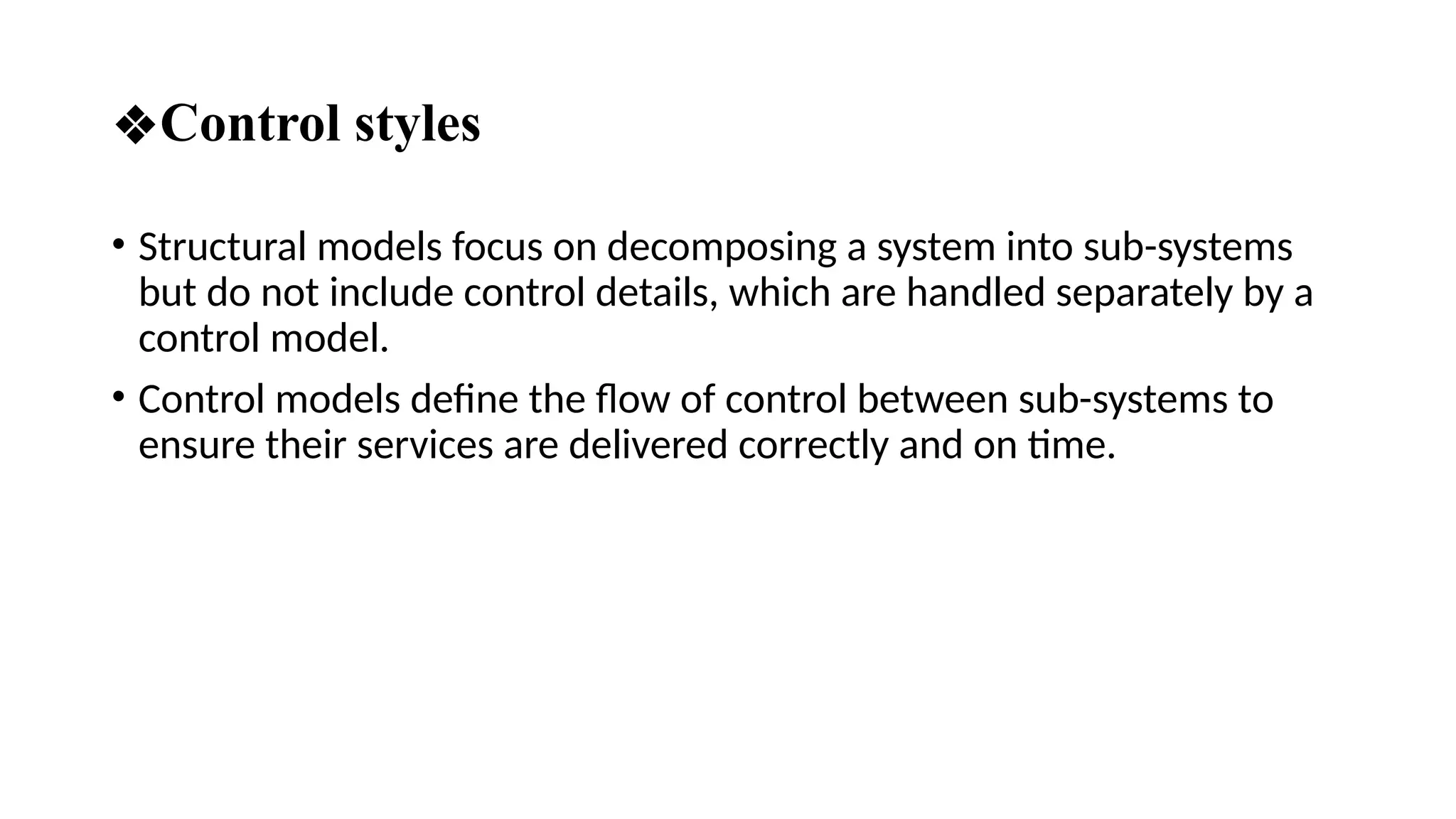 ❖Control styles
• Structural models focus on decomposing a system into sub-systems
but do not include control details, which are handled separately by a
control model.
• Control models define the flow of control between sub-systems to
ensure their services are delivered correctly and on time.
 