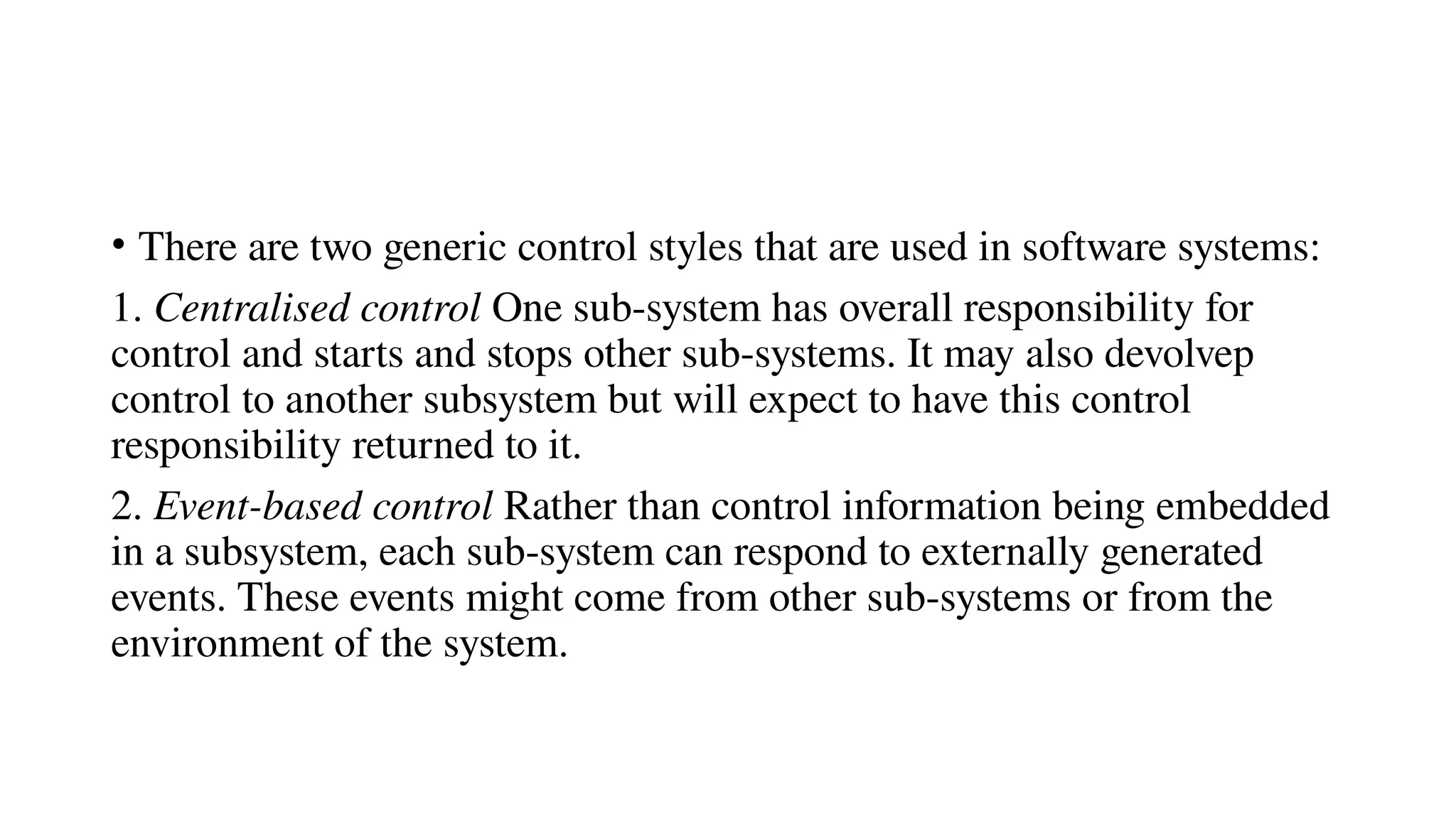 • There are two generic control styles that are used in software systems:
1. Centralised control One sub-system has overall responsibility for
control and starts and stops other sub-systems. It may also devolvep
control to another subsystem but will expect to have this control
responsibility returned to it.
2. Event-based control Rather than control information being embedded
in a subsystem, each sub-system can respond to externally generated
events. These events might come from other sub-systems or from the
environment of the system.
 