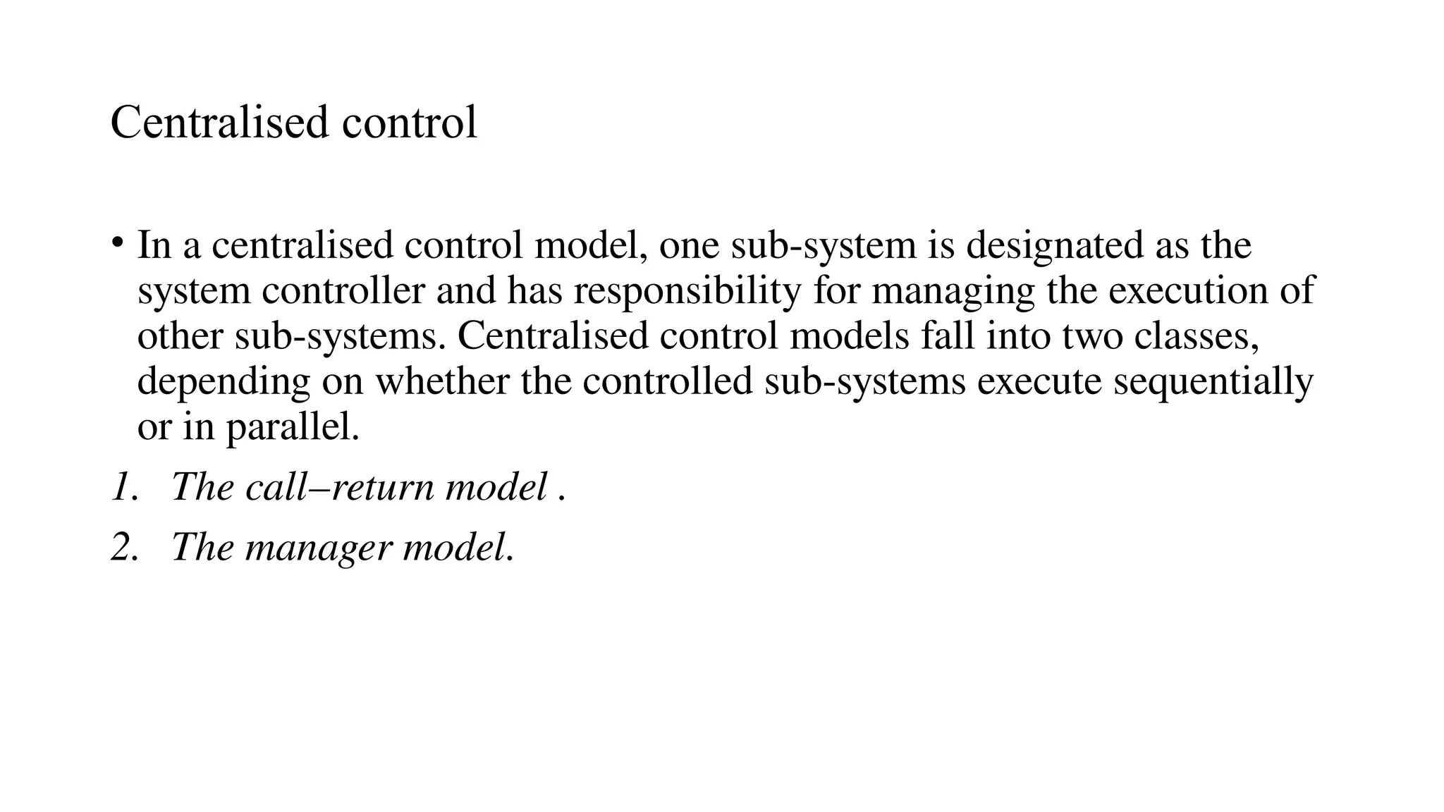 Centralised control
• In a centralised control model, one sub-system is designated as the
system controller and has responsibility for managing the execution of
other sub-systems. Centralised control models fall into two classes,
depending on whether the controlled sub-systems execute sequentially
or in parallel.
1. The call–return model .
2. The manager model.
 