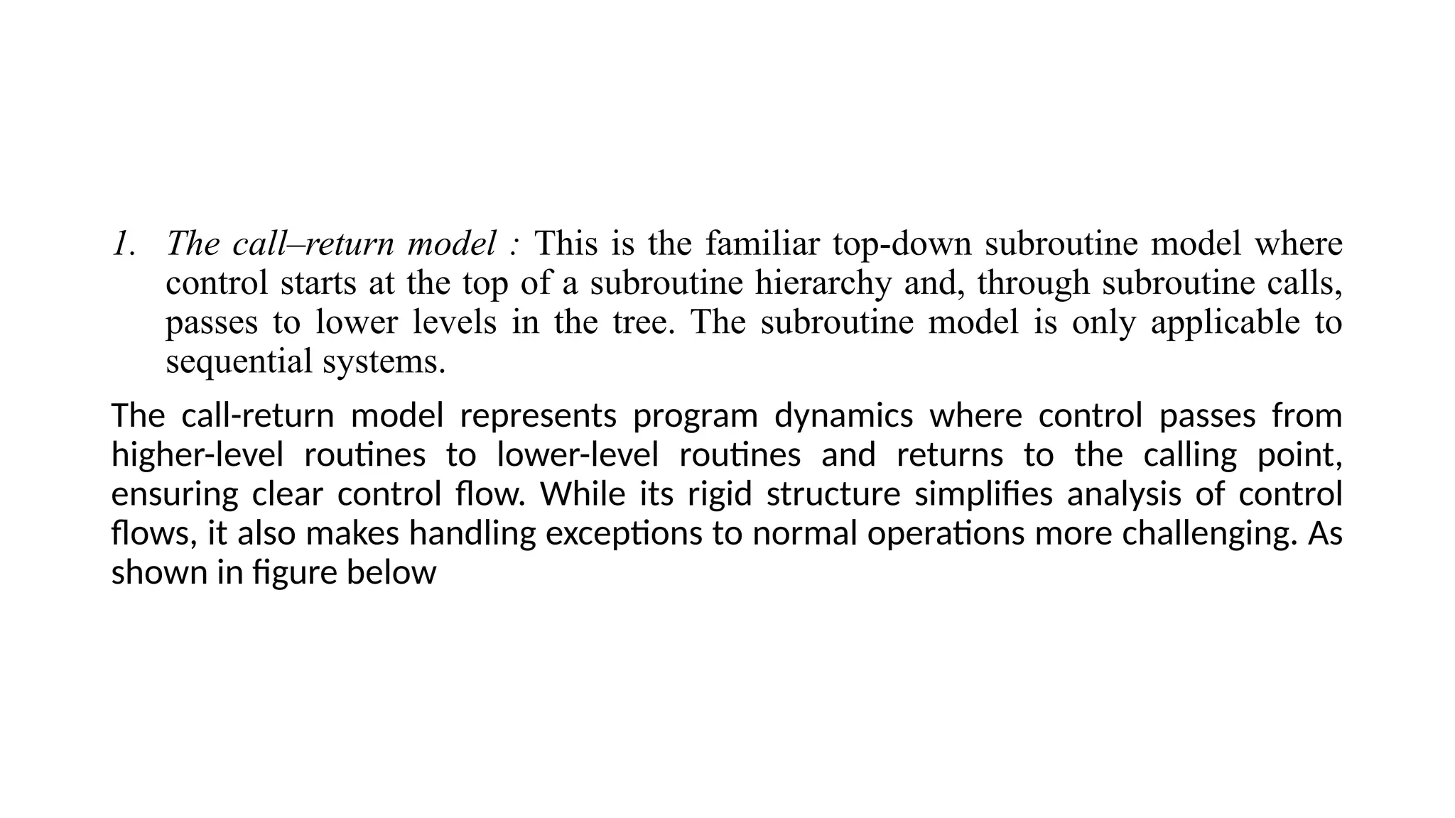 1. The call–return model : This is the familiar top-down subroutine model where
control starts at the top of a subroutine hierarchy and, through subroutine calls,
passes to lower levels in the tree. The subroutine model is only applicable to
sequential systems.
The call-return model represents program dynamics where control passes from
higher-level routines to lower-level routines and returns to the calling point,
ensuring clear control flow. While its rigid structure simplifies analysis of control
flows, it also makes handling exceptions to normal operations more challenging. As
shown in figure below
 