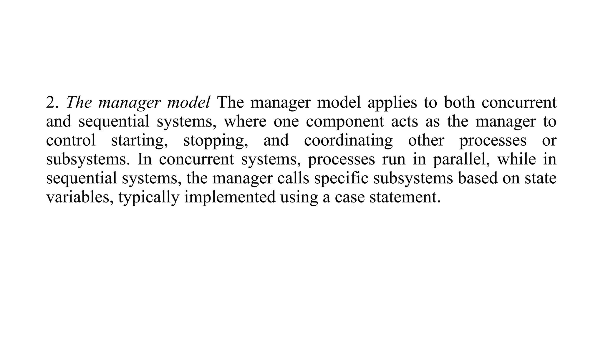 2. The manager model The manager model applies to both concurrent
and sequential systems, where one component acts as the manager to
control starting, stopping, and coordinating other processes or
subsystems. In concurrent systems, processes run in parallel, while in
sequential systems, the manager calls specific subsystems based on state
variables, typically implemented using a case statement.
 