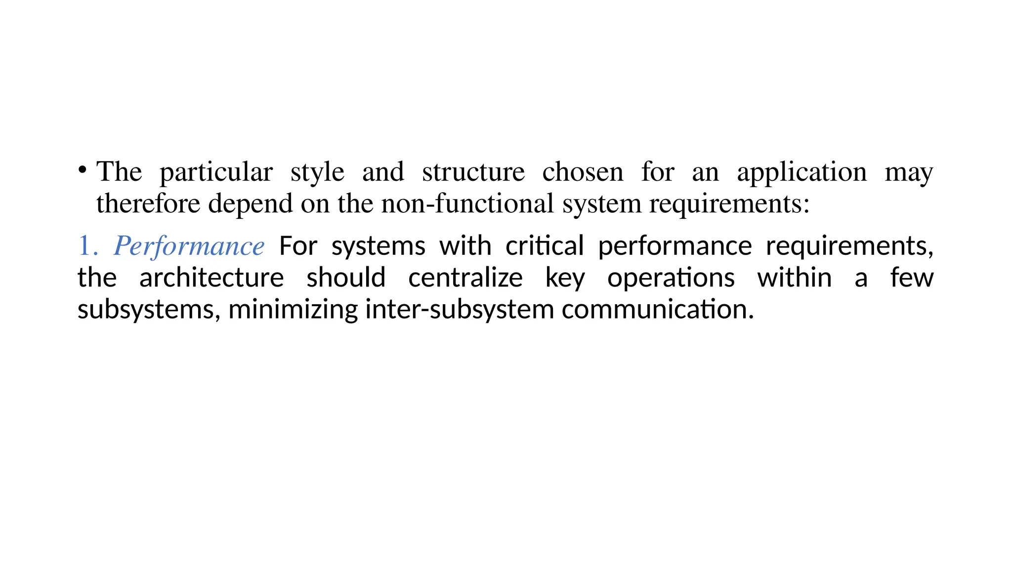 • The particular style and structure chosen for an application may
therefore depend on the non-functional system requirements:
1. Performance For systems with critical performance requirements,
the architecture should centralize key operations within a few
subsystems, minimizing inter-subsystem communication.
 