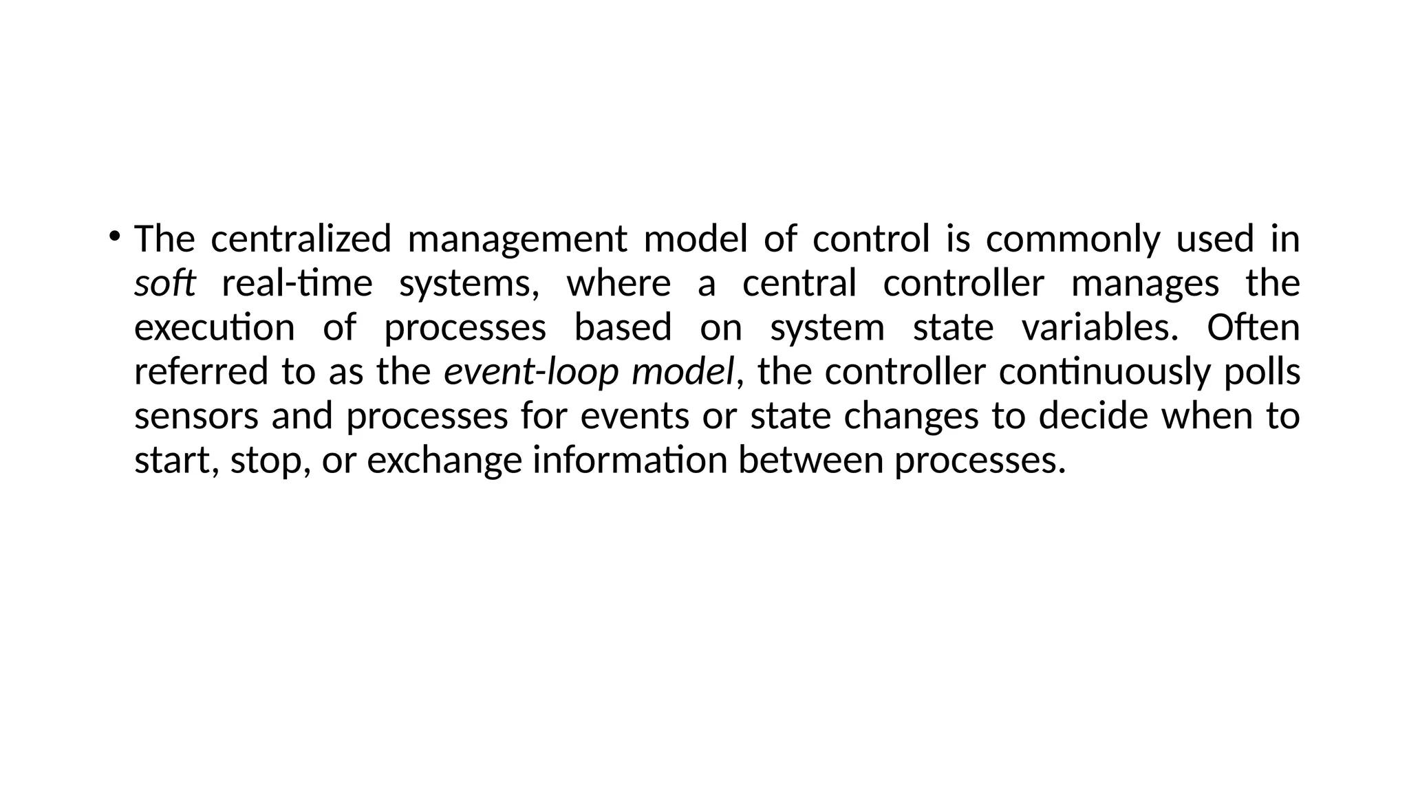 • The centralized management model of control is commonly used in
soft real-time systems, where a central controller manages the
execution of processes based on system state variables. Often
referred to as the event-loop model, the controller continuously polls
sensors and processes for events or state changes to decide when to
start, stop, or exchange information between processes.
 