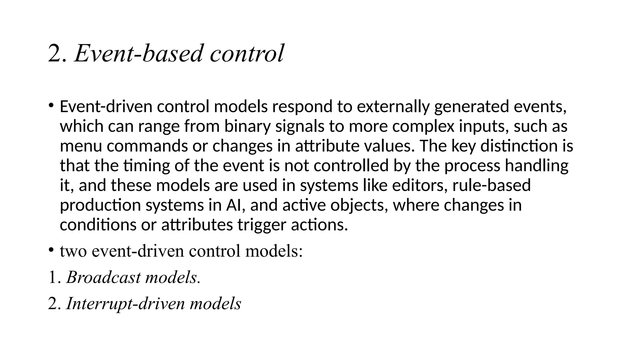 2. Event-based control
• Event-driven control models respond to externally generated events,
which can range from binary signals to more complex inputs, such as
menu commands or changes in attribute values. The key distinction is
that the timing of the event is not controlled by the process handling
it, and these models are used in systems like editors, rule-based
production systems in AI, and active objects, where changes in
conditions or attributes trigger actions.
• two event-driven control models:
1. Broadcast models.
2. Interrupt-driven models
 