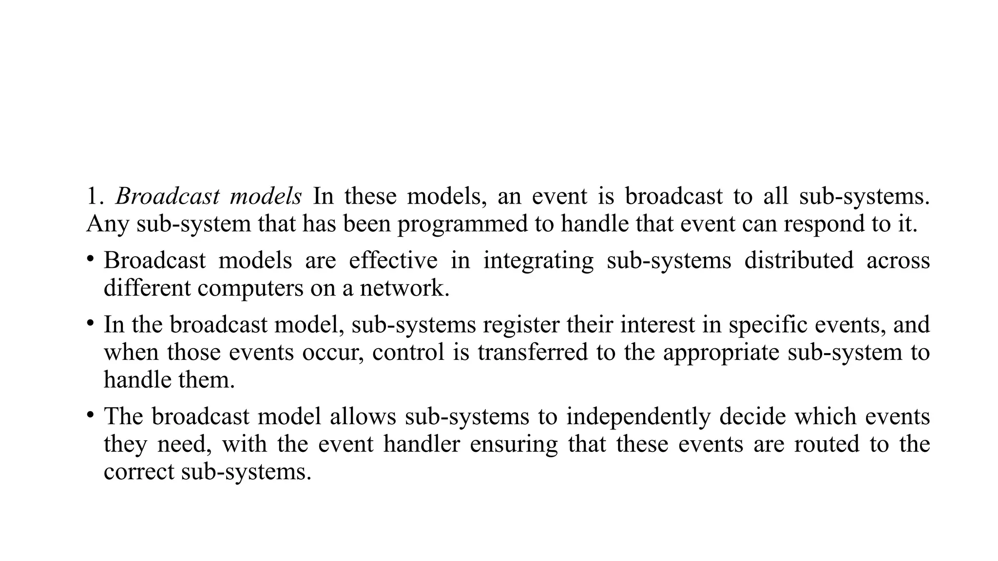 1. Broadcast models In these models, an event is broadcast to all sub-systems.
Any sub-system that has been programmed to handle that event can respond to it.
• Broadcast models are effective in integrating sub-systems distributed across
different computers on a network.
• In the broadcast model, sub-systems register their interest in specific events, and
when those events occur, control is transferred to the appropriate sub-system to
handle them.
• The broadcast model allows sub-systems to independently decide which events
they need, with the event handler ensuring that these events are routed to the
correct sub-systems.
 