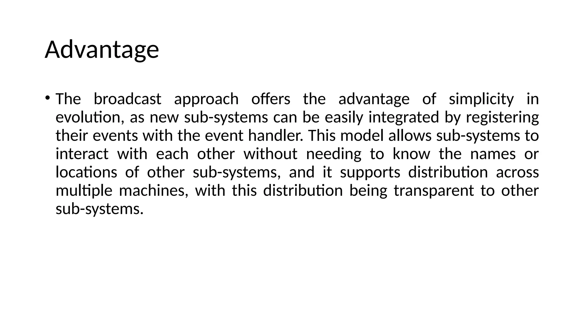 Advantage
• The broadcast approach offers the advantage of simplicity in
evolution, as new sub-systems can be easily integrated by registering
their events with the event handler. This model allows sub-systems to
interact with each other without needing to know the names or
locations of other sub-systems, and it supports distribution across
multiple machines, with this distribution being transparent to other
sub-systems.
 