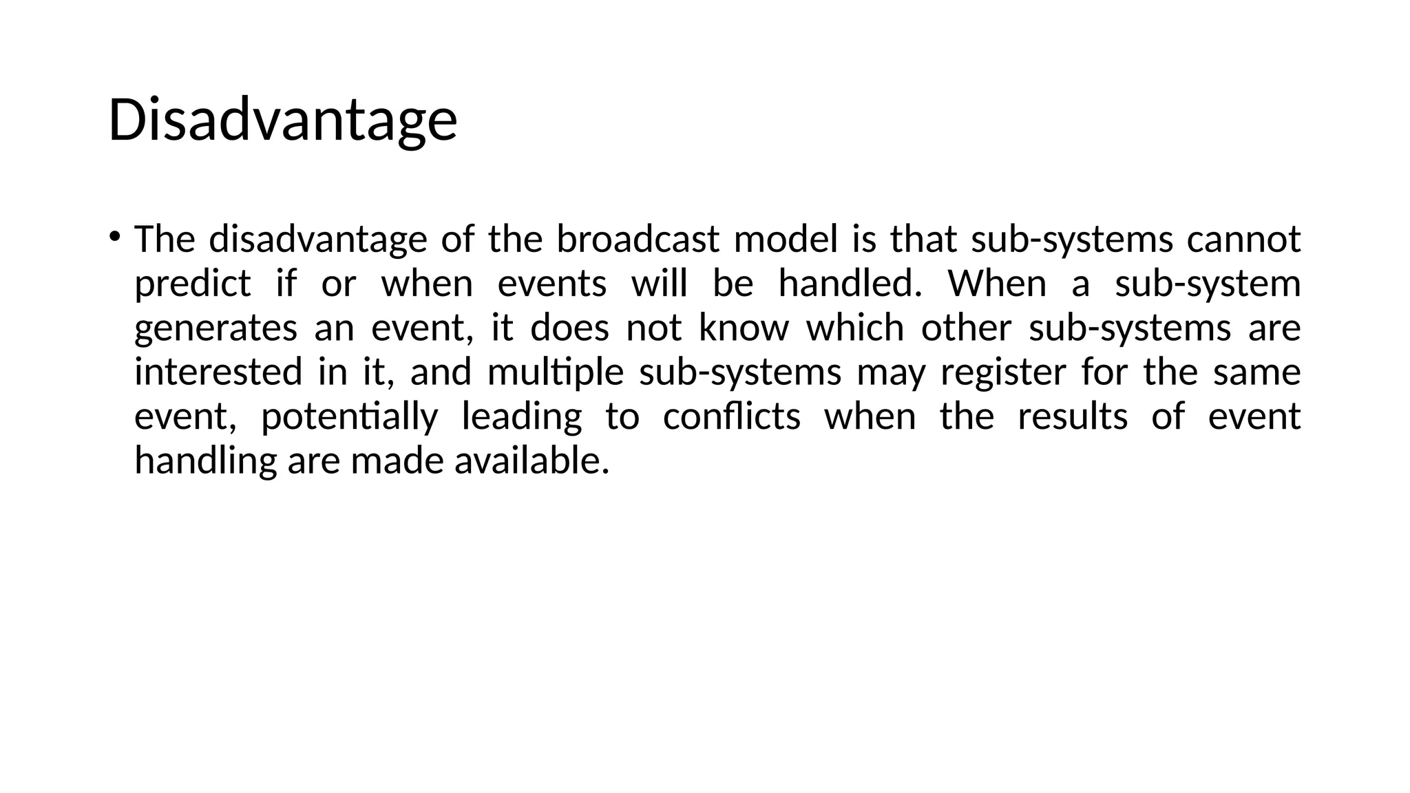 Disadvantage
• The disadvantage of the broadcast model is that sub-systems cannot
predict if or when events will be handled. When a sub-system
generates an event, it does not know which other sub-systems are
interested in it, and multiple sub-systems may register for the same
event, potentially leading to conflicts when the results of event
handling are made available.
 