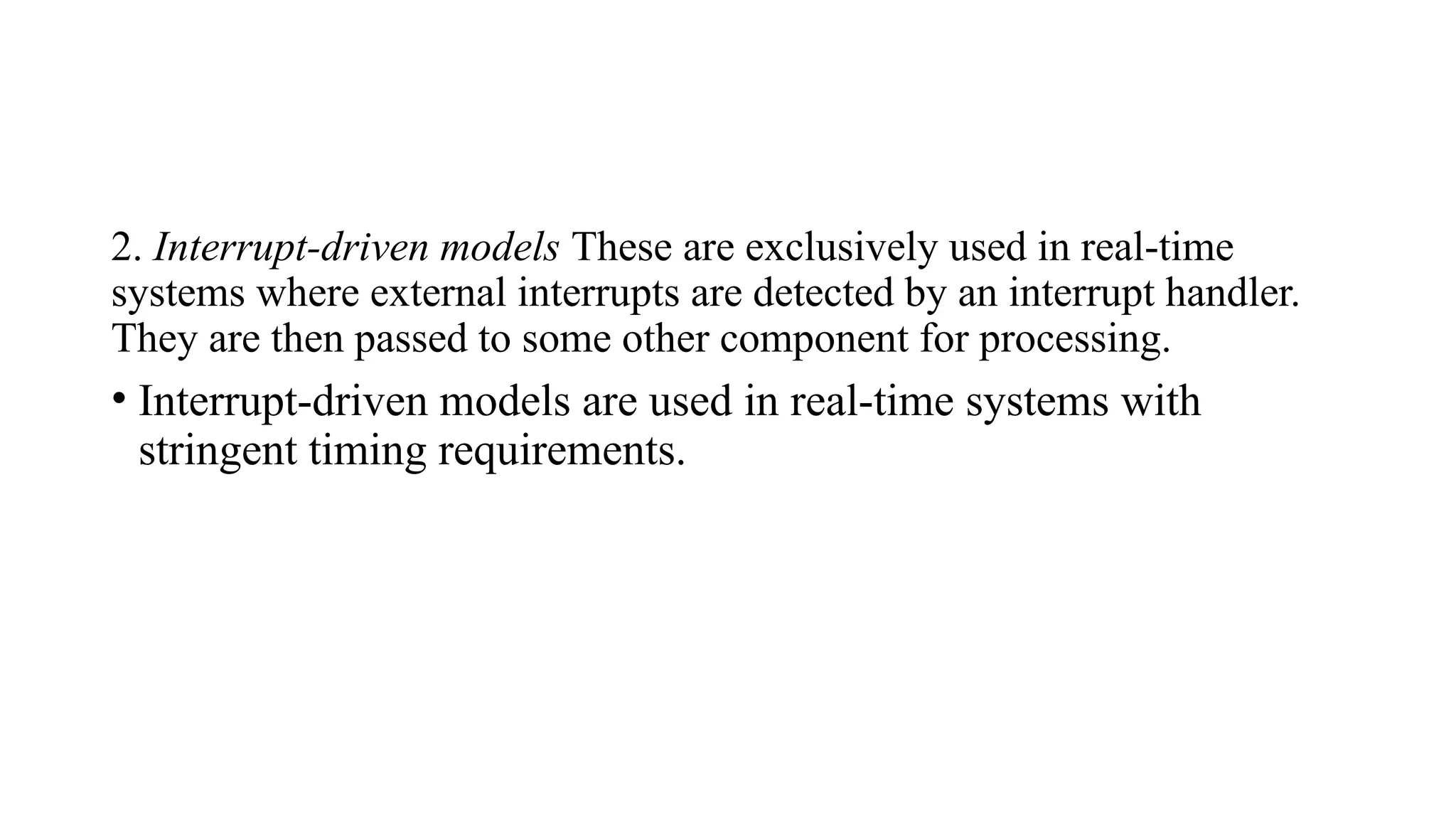 2. Interrupt-driven models These are exclusively used in real-time
systems where external interrupts are detected by an interrupt handler.
They are then passed to some other component for processing.
• Interrupt-driven models are used in real-time systems with
stringent timing requirements.
 