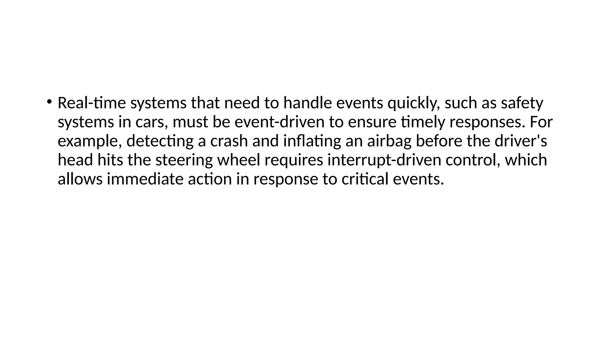 • Real-time systems that need to handle events quickly, such as safety
systems in cars, must be event-driven to ensure timely responses. For
example, detecting a crash and inflating an airbag before the driver's
head hits the steering wheel requires interrupt-driven control, which
allows immediate action in response to critical events.
 