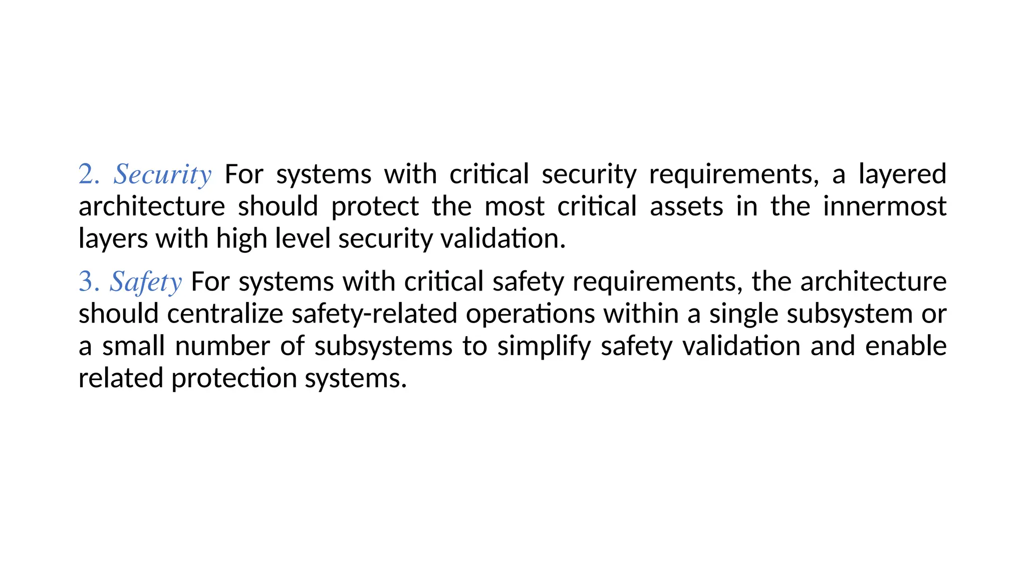 2. Security For systems with critical security requirements, a layered
architecture should protect the most critical assets in the innermost
layers with high level security validation.
3. Safety For systems with critical safety requirements, the architecture
should centralize safety-related operations within a single subsystem or
a small number of subsystems to simplify safety validation and enable
related protection systems.
 
