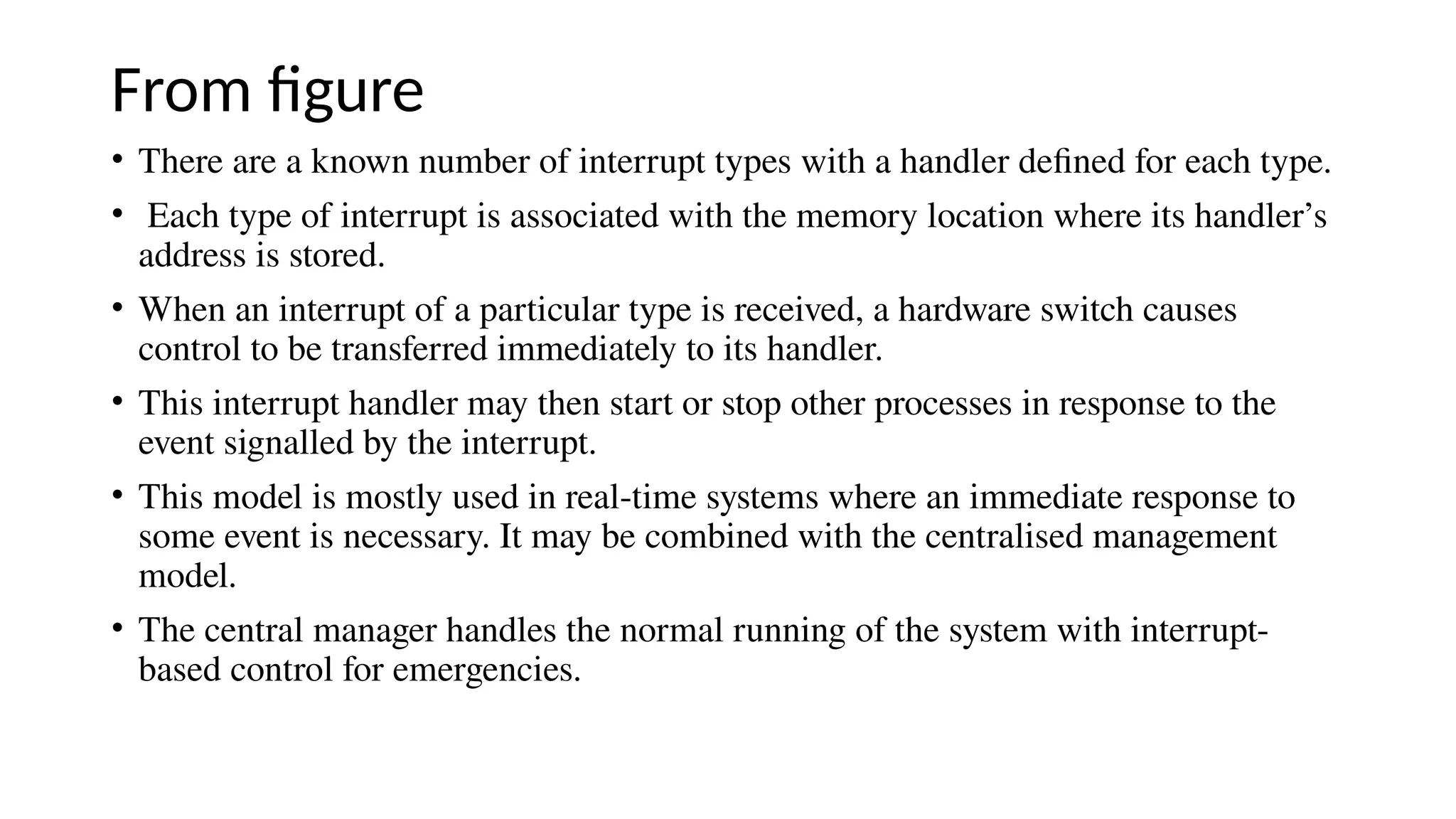 From figure
• There are a known number of interrupt types with a handler defined for each type.
• Each type of interrupt is associated with the memory location where its handler’s
address is stored.
• When an interrupt of a particular type is received, a hardware switch causes
control to be transferred immediately to its handler.
• This interrupt handler may then start or stop other processes in response to the
event signalled by the interrupt.
• This model is mostly used in real-time systems where an immediate response to
some event is necessary. It may be combined with the centralised management
model.
• The central manager handles the normal running of the system with interrupt-
based control for emergencies.
 