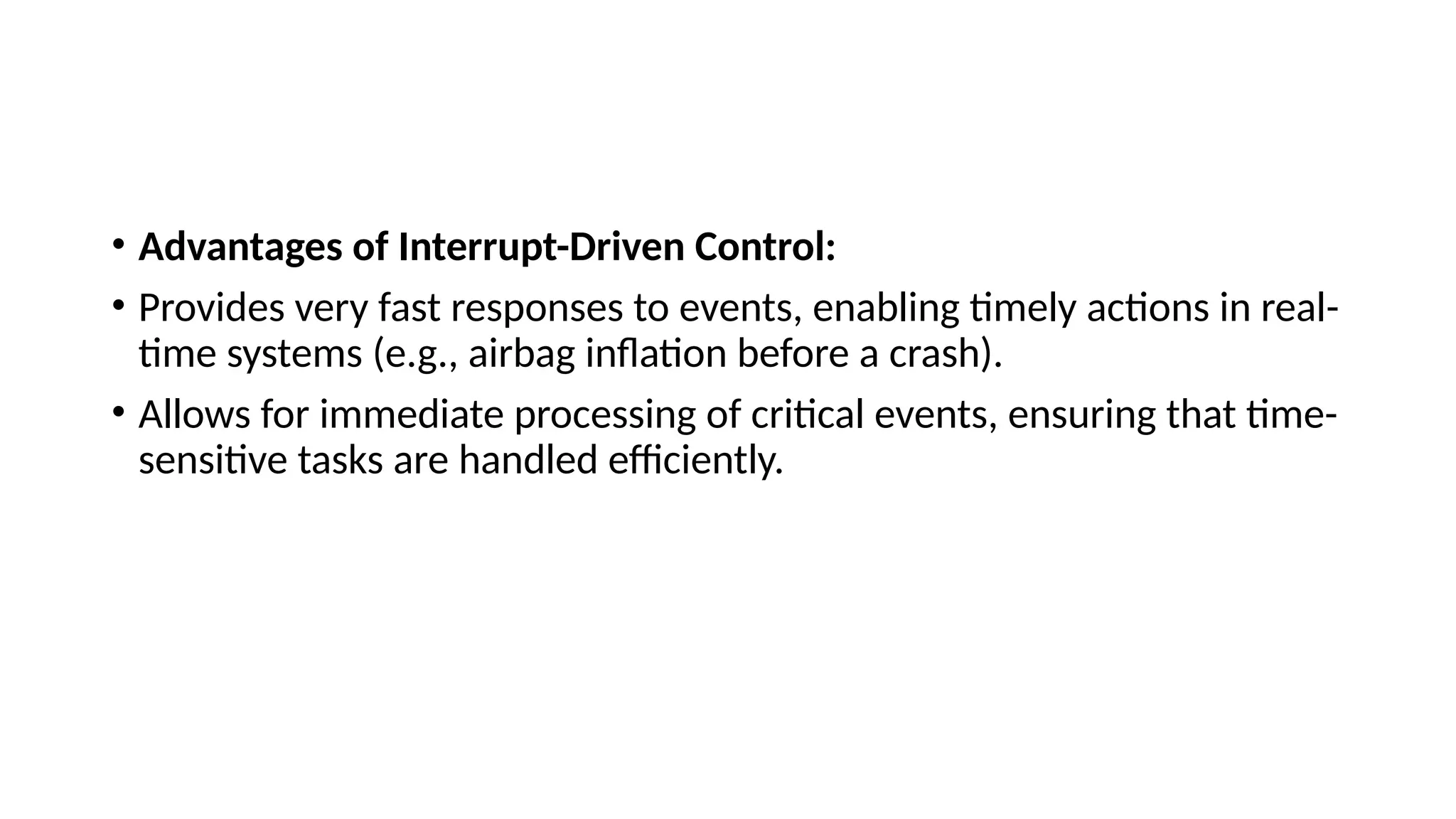 • Advantages of Interrupt-Driven Control:
• Provides very fast responses to events, enabling timely actions in real-
time systems (e.g., airbag inflation before a crash).
• Allows for immediate processing of critical events, ensuring that time-
sensitive tasks are handled efficiently.
 