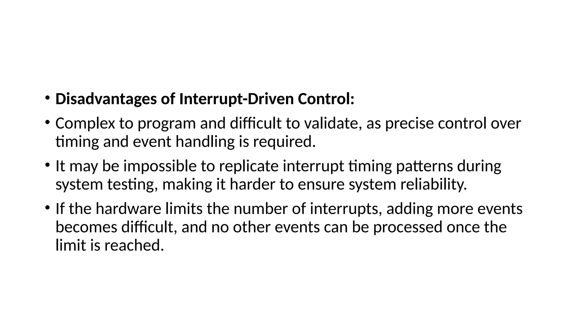 • Disadvantages of Interrupt-Driven Control:
• Complex to program and difficult to validate, as precise control over
timing and event handling is required.
• It may be impossible to replicate interrupt timing patterns during
system testing, making it harder to ensure system reliability.
• If the hardware limits the number of interrupts, adding more events
becomes difficult, and no other events can be processed once the
limit is reached.
 