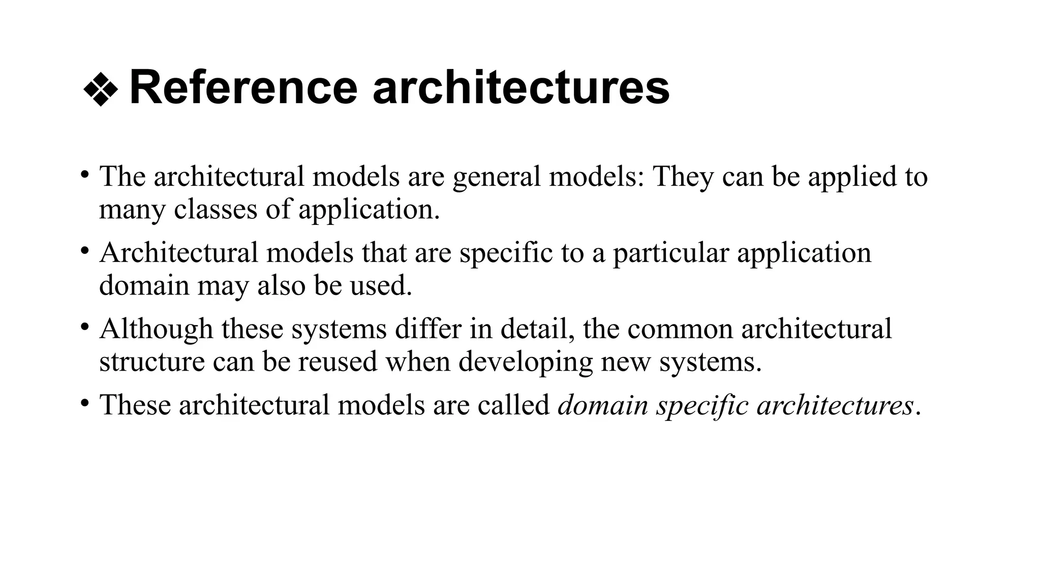 ❖Reference architectures
• The architectural models are general models: They can be applied to
many classes of application.
• Architectural models that are specific to a particular application
domain may also be used.
• Although these systems differ in detail, the common architectural
structure can be reused when developing new systems.
• These architectural models are called domain specific architectures.
 
