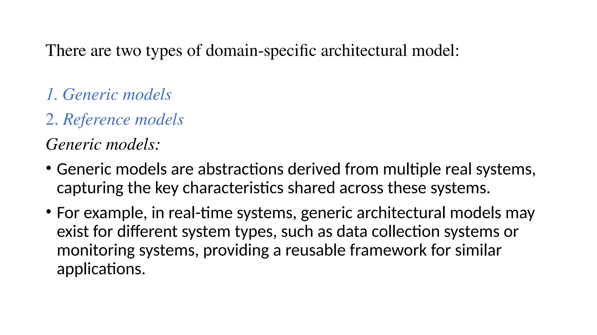 There are two types of domain-specific architectural model:
1. Generic models
2. Reference models
Generic models:
• Generic models are abstractions derived from multiple real systems,
capturing the key characteristics shared across these systems.
• For example, in real-time systems, generic architectural models may
exist for different system types, such as data collection systems or
monitoring systems, providing a reusable framework for similar
applications.
 