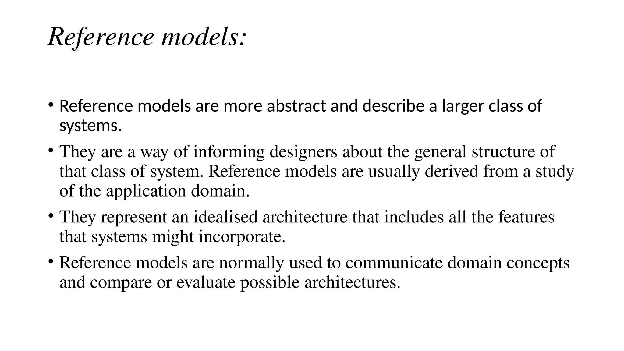 Reference models:
• Reference models are more abstract and describe a larger class of
systems.
• They are a way of informing designers about the general structure of
that class of system. Reference models are usually derived from a study
of the application domain.
• They represent an idealised architecture that includes all the features
that systems might incorporate.
• Reference models are normally used to communicate domain concepts
and compare or evaluate possible architectures.
 