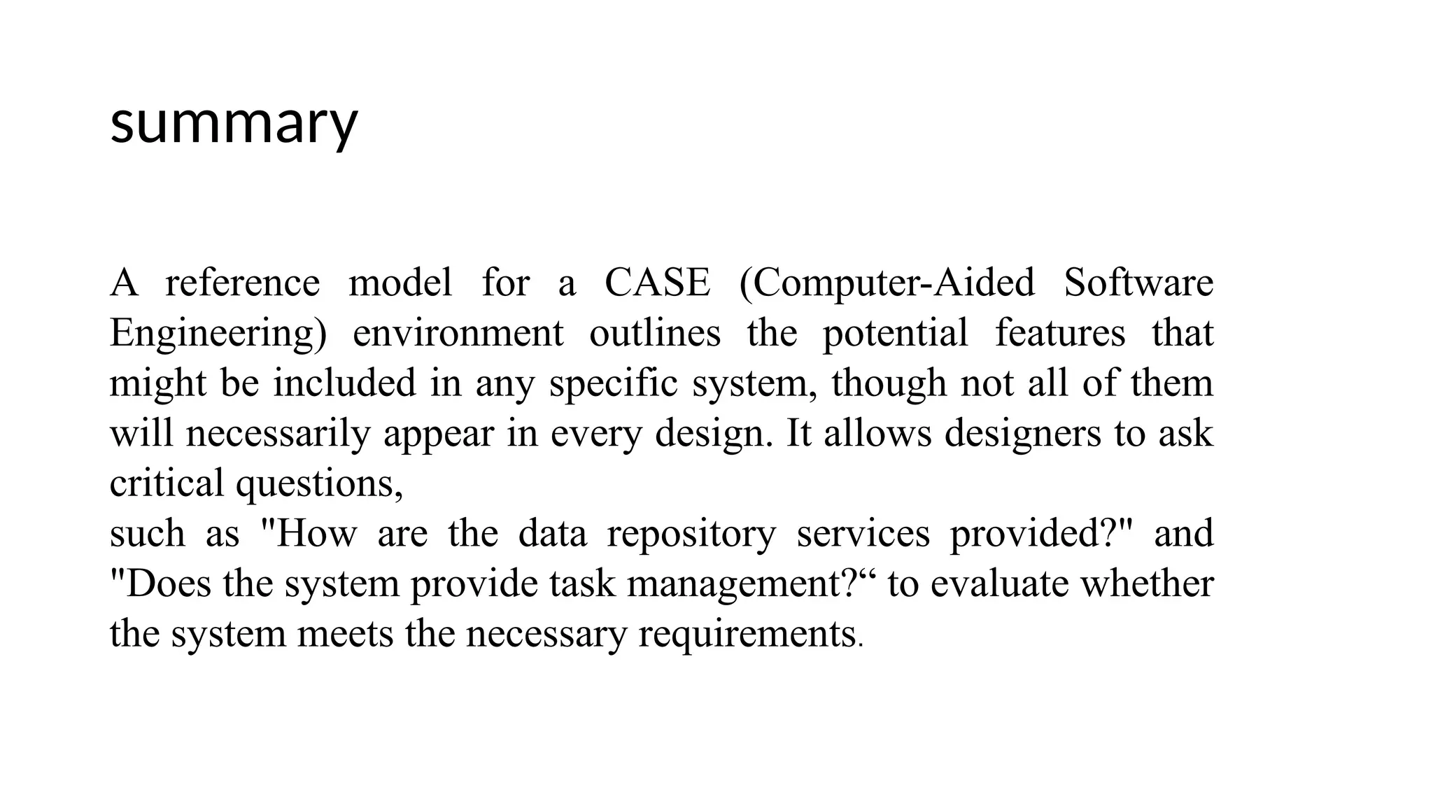 summary
A reference model for a CASE (Computer-Aided Software
Engineering) environment outlines the potential features that
might be included in any specific system, though not all of them
will necessarily appear in every design. It allows designers to ask
critical questions,
such as "How are the data repository services provided?" and
"Does the system provide task management?“ to evaluate whether
the system meets the necessary requirements.
 