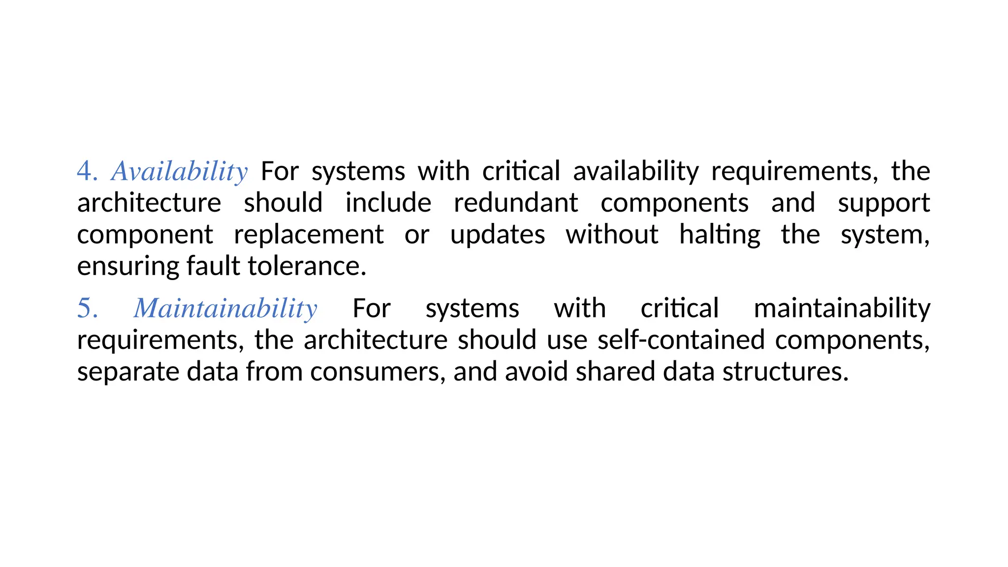 4. Availability For systems with critical availability requirements, the
architecture should include redundant components and support
component replacement or updates without halting the system,
ensuring fault tolerance.
5. Maintainability For systems with critical maintainability
requirements, the architecture should use self-contained components,
separate data from consumers, and avoid shared data structures.
 