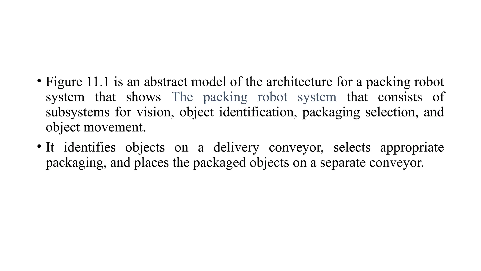 • Figure 11.1 is an abstract model of the architecture for a packing robot
system that shows The packing robot system that consists of
subsystems for vision, object identification, packaging selection, and
object movement.
• It identifies objects on a delivery conveyor, selects appropriate
packaging, and places the packaged objects on a separate conveyor.
 
