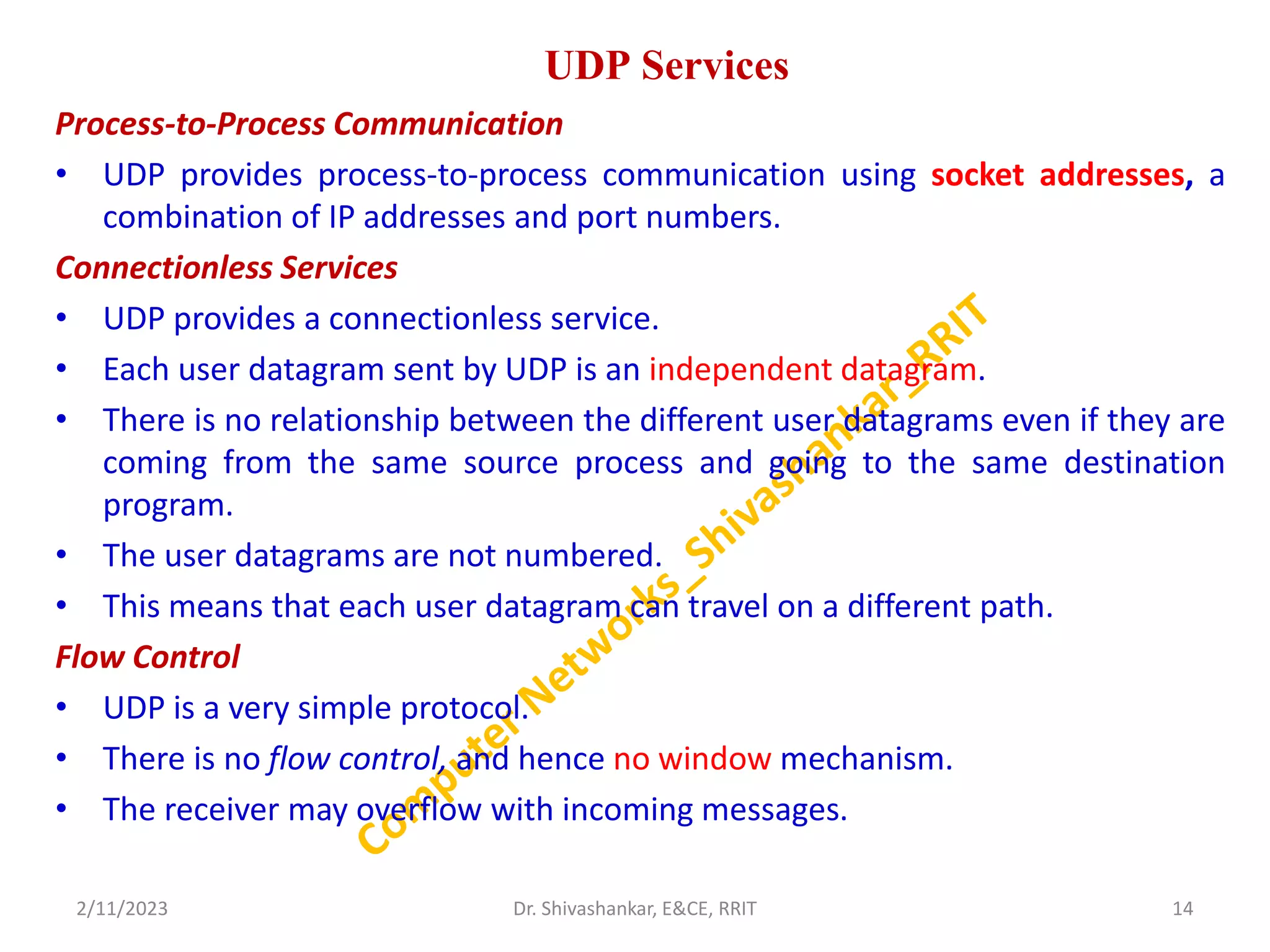 UDP Services
Process-to-Process Communication
• UDP provides process-to-process communication using socket addresses, a
combination of IP addresses and port numbers.
Connectionless Services
• UDP provides a connectionless service.
• Each user datagram sent by UDP is an independent datagram.
• There is no relationship between the different user datagrams even if they are
coming from the same source process and going to the same destination
program.
• The user datagrams are not numbered.
• This means that each user datagram can travel on a different path.
Flow Control
• UDP is a very simple protocol.
• There is no flow control, and hence no window mechanism.
• The receiver may overflow with incoming messages.
2/11/2023 14
Dr. Shivashankar, E&CE, RRIT
 
