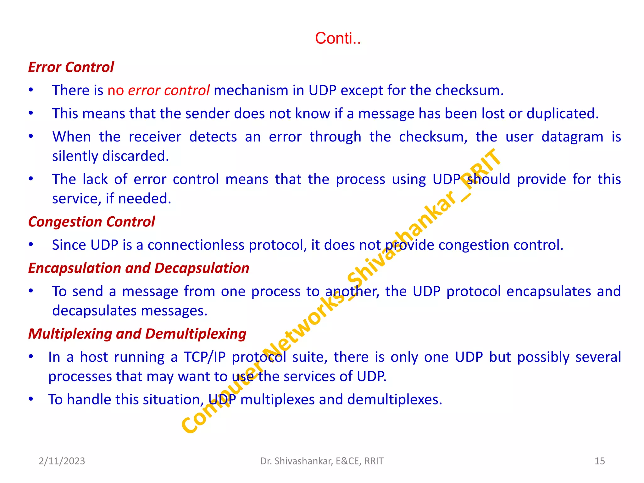 Conti..
Error Control
• There is no error control mechanism in UDP except for the checksum.
• This means that the sender does not know if a message has been lost or duplicated.
• When the receiver detects an error through the checksum, the user datagram is
silently discarded.
• The lack of error control means that the process using UDP should provide for this
service, if needed.
Congestion Control
• Since UDP is a connectionless protocol, it does not provide congestion control.
Encapsulation and Decapsulation
• To send a message from one process to another, the UDP protocol encapsulates and
decapsulates messages.
Multiplexing and Demultiplexing
• In a host running a TCP/IP protocol suite, there is only one UDP but possibly several
processes that may want to use the services of UDP.
• To handle this situation, UDP multiplexes and demultiplexes.
2/11/2023 15
Dr. Shivashankar, E&CE, RRIT
 