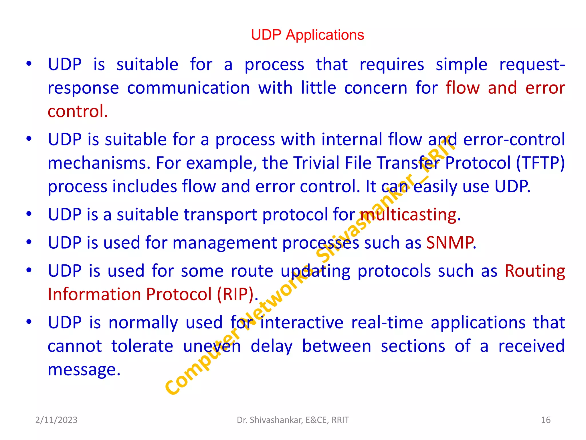 UDP Applications
• UDP is suitable for a process that requires simple request-
response communication with little concern for flow and error
control.
• UDP is suitable for a process with internal flow and error-control
mechanisms. For example, the Trivial File Transfer Protocol (TFTP)
process includes flow and error control. It can easily use UDP.
• UDP is a suitable transport protocol for multicasting.
• UDP is used for management processes such as SNMP.
• UDP is used for some route updating protocols such as Routing
Information Protocol (RIP).
• UDP is normally used for interactive real-time applications that
cannot tolerate uneven delay between sections of a received
message.
2/11/2023 16
Dr. Shivashankar, E&CE, RRIT
 