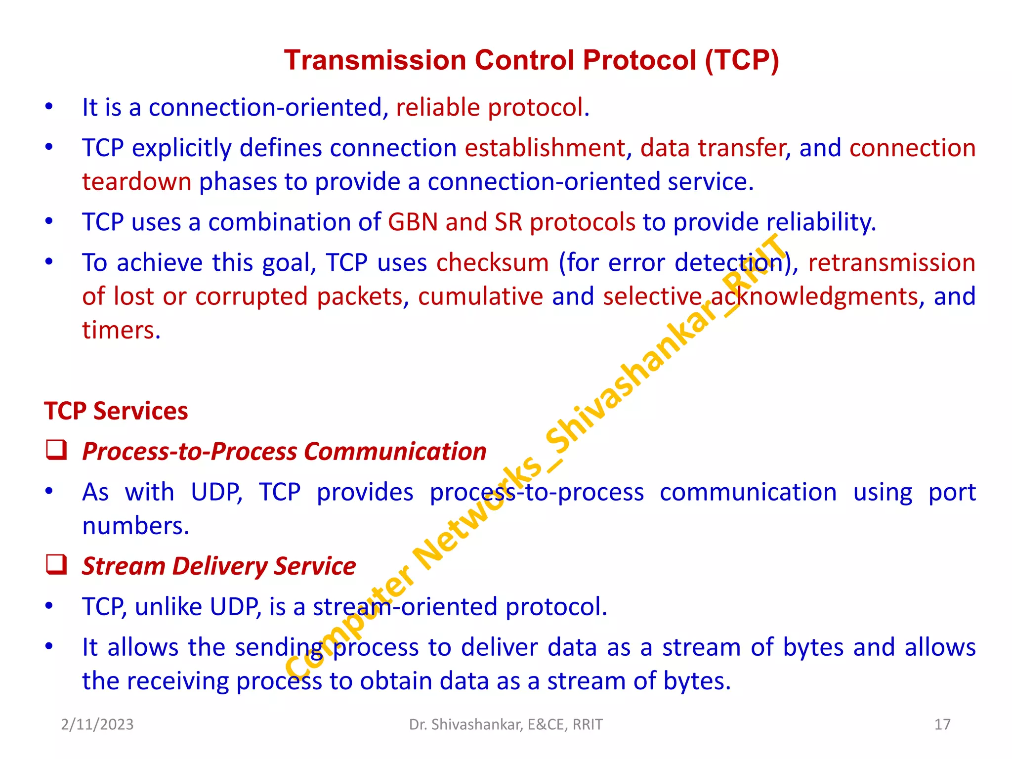 Transmission Control Protocol (TCP)
• It is a connection-oriented, reliable protocol.
• TCP explicitly defines connection establishment, data transfer, and connection
teardown phases to provide a connection-oriented service.
• TCP uses a combination of GBN and SR protocols to provide reliability.
• To achieve this goal, TCP uses checksum (for error detection), retransmission
of lost or corrupted packets, cumulative and selective acknowledgments, and
timers.
TCP Services
 Process-to-Process Communication
• As with UDP, TCP provides process-to-process communication using port
numbers.
 Stream Delivery Service
• TCP, unlike UDP, is a stream-oriented protocol.
• It allows the sending process to deliver data as a stream of bytes and allows
the receiving process to obtain data as a stream of bytes.
2/11/2023 17
Dr. Shivashankar, E&CE, RRIT
 