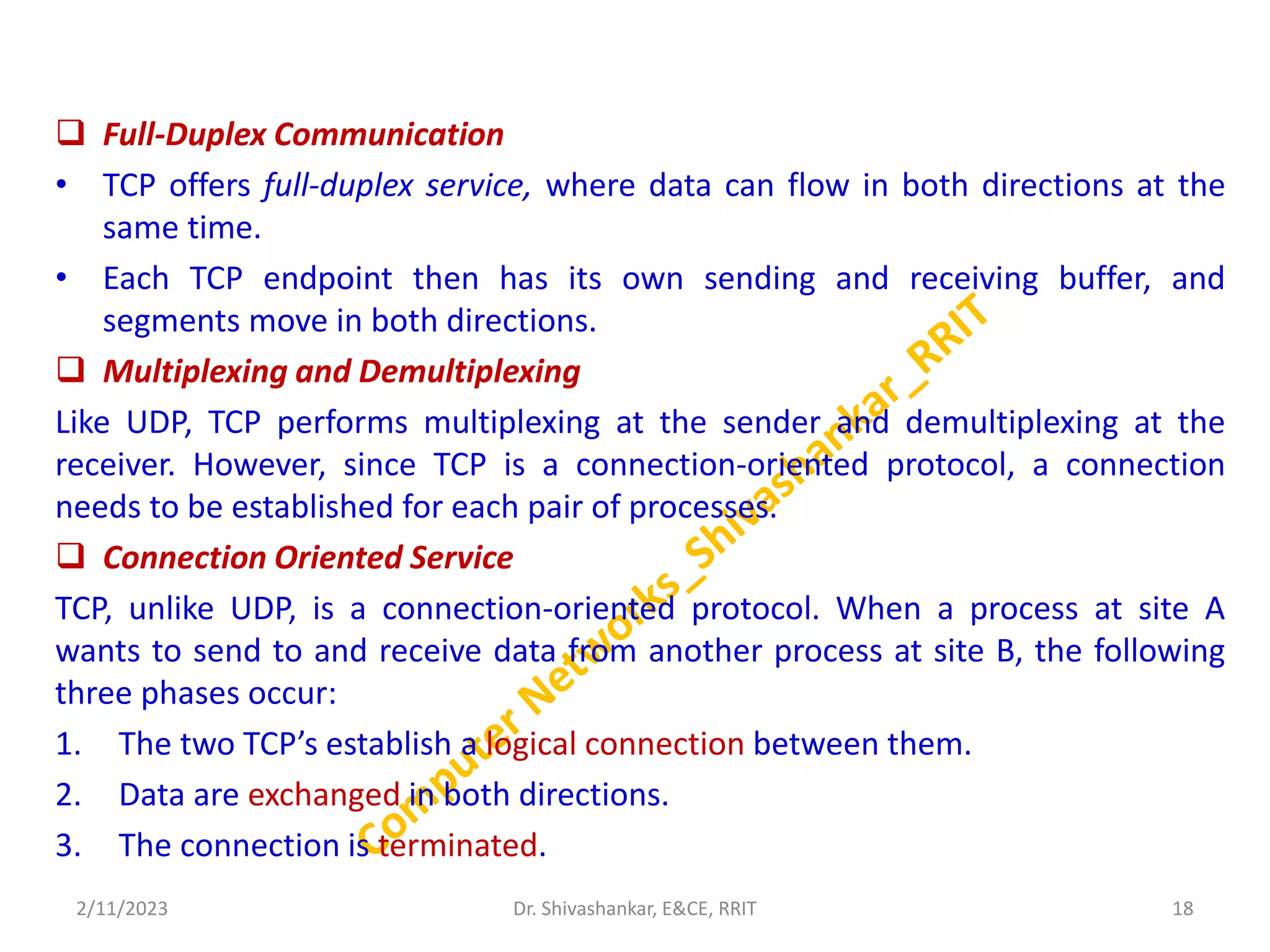  Full-Duplex Communication
• TCP offers full-duplex service, where data can flow in both directions at the
same time.
• Each TCP endpoint then has its own sending and receiving buffer, and
segments move in both directions.
 Multiplexing and Demultiplexing
Like UDP, TCP performs multiplexing at the sender and demultiplexing at the
receiver. However, since TCP is a connection-oriented protocol, a connection
needs to be established for each pair of processes.
 Connection Oriented Service
TCP, unlike UDP, is a connection-oriented protocol. When a process at site A
wants to send to and receive data from another process at site B, the following
three phases occur:
1. The two TCP’s establish a logical connection between them.
2. Data are exchanged in both directions.
3. The connection is terminated.
2/11/2023 18
Dr. Shivashankar, E&CE, RRIT
 