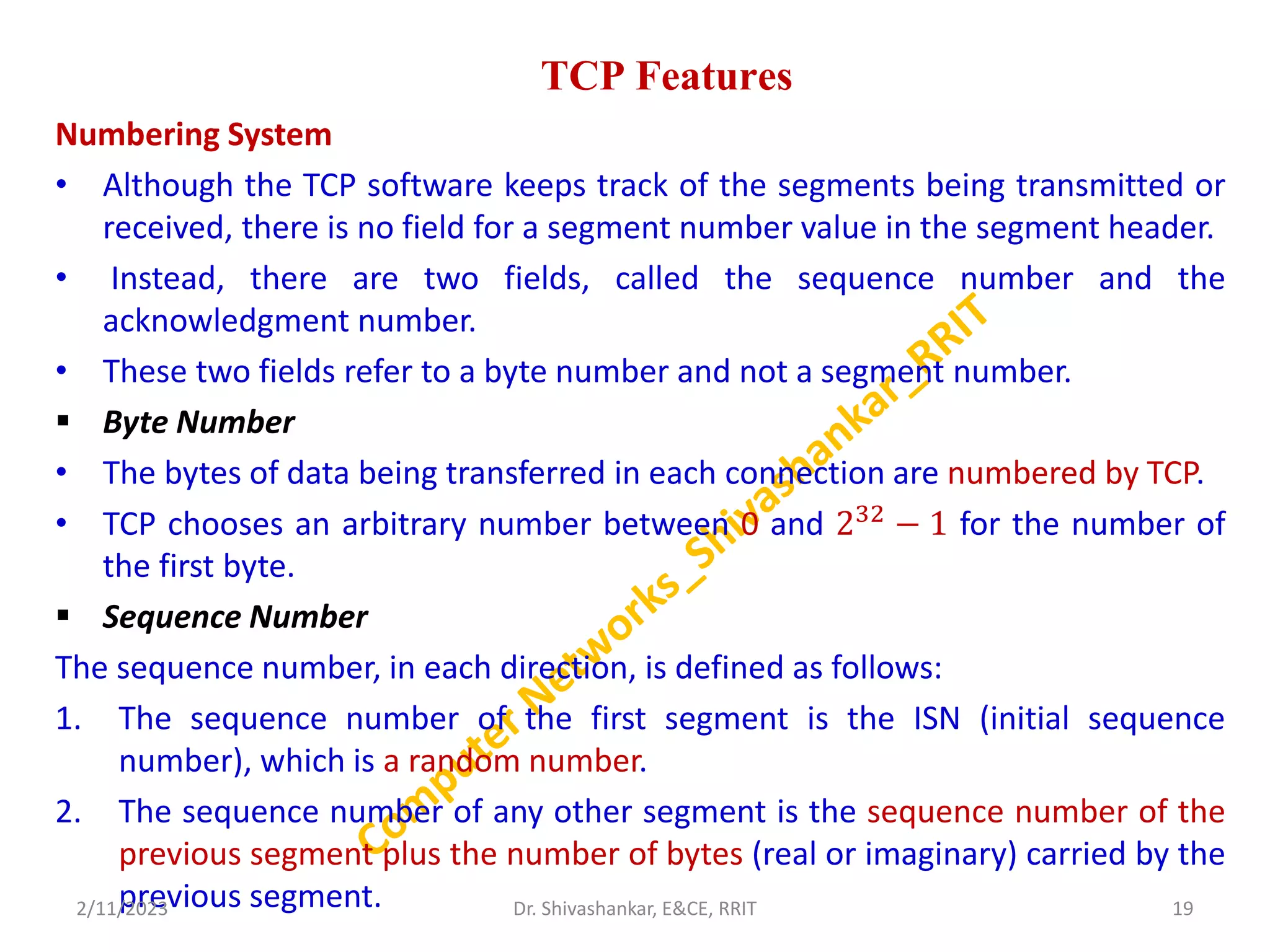 TCP Features
Numbering System
• Although the TCP software keeps track of the segments being transmitted or
received, there is no field for a segment number value in the segment header.
• Instead, there are two fields, called the sequence number and the
acknowledgment number.
• These two fields refer to a byte number and not a segment number.
 Byte Number
• The bytes of data being transferred in each connection are numbered by TCP.
• TCP chooses an arbitrary number between 0 and 232
− 1 for the number of
the first byte.
 Sequence Number
The sequence number, in each direction, is defined as follows:
1. The sequence number of the first segment is the ISN (initial sequence
number), which is a random number.
2. The sequence number of any other segment is the sequence number of the
previous segment plus the number of bytes (real or imaginary) carried by the
previous segment.
2/11/2023 19
Dr. Shivashankar, E&CE, RRIT
 