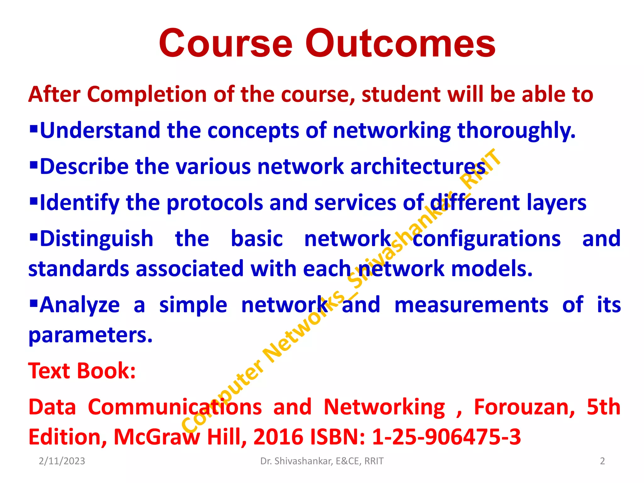 Course Outcomes
After Completion of the course, student will be able to
Understand the concepts of networking thoroughly.
Describe the various network architectures
Identify the protocols and services of different layers
Distinguish the basic network configurations and
standards associated with each network models.
Analyze a simple network and measurements of its
parameters.
Text Book:
Data Communications and Networking , Forouzan, 5th
Edition, McGraw Hill, 2016 ISBN: 1-25-906475-3
2/11/2023 2
Dr. Shivashankar, E&CE, RRIT
 