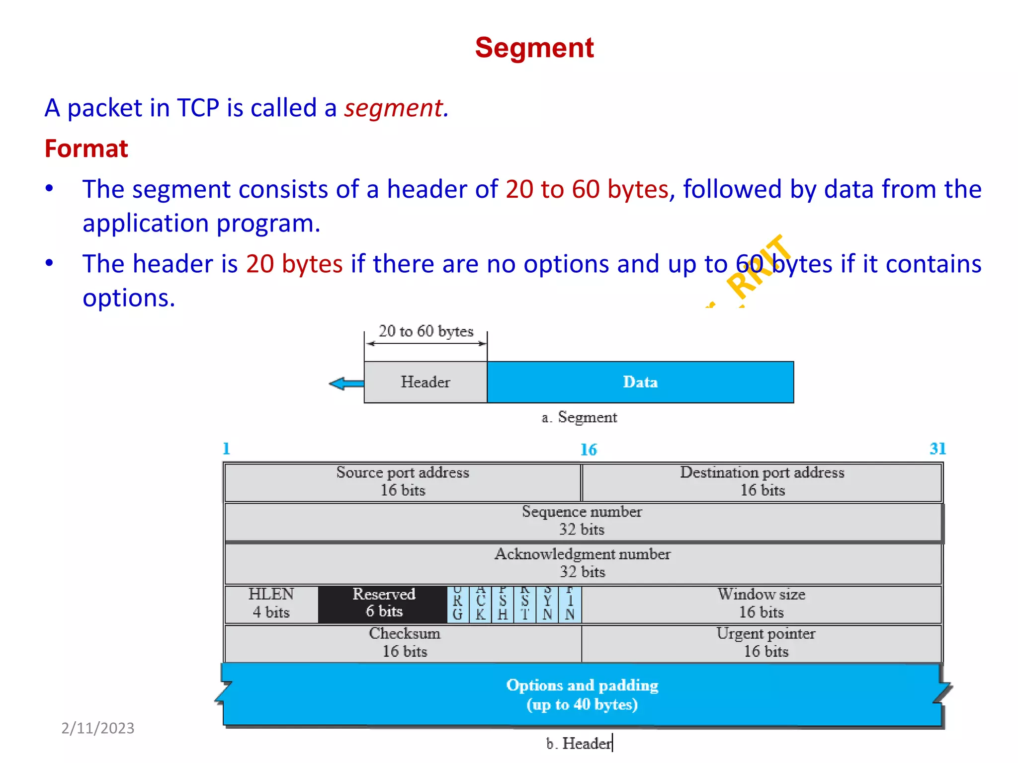 Segment
A packet in TCP is called a segment.
Format
• The segment consists of a header of 20 to 60 bytes, followed by data from the
application program.
• The header is 20 bytes if there are no options and up to 60 bytes if it contains
options.
2/11/2023 20
Dr. Shivashankar, E&CE, RRIT
 