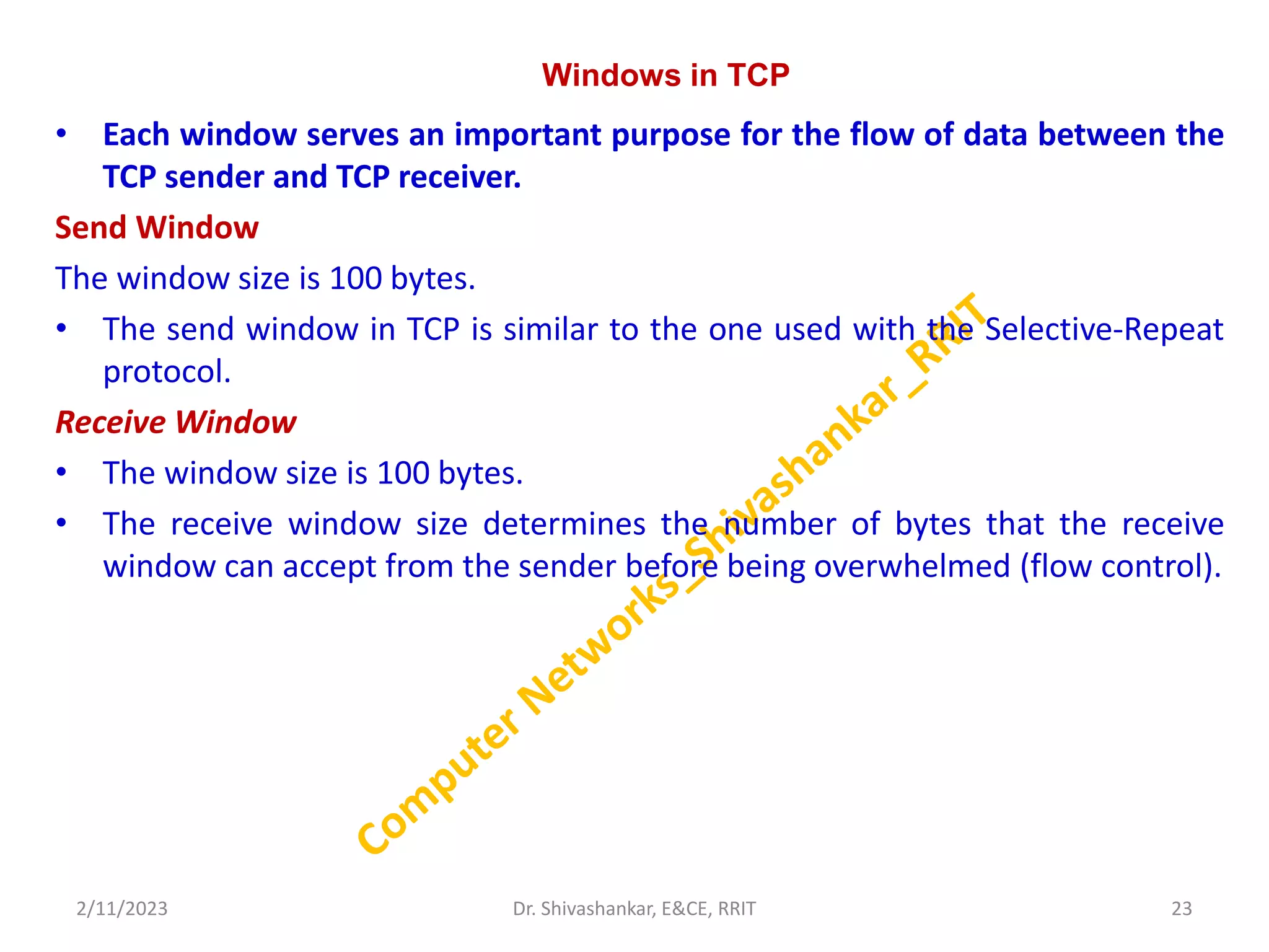 Windows in TCP
• Each window serves an important purpose for the flow of data between the
TCP sender and TCP receiver.
Send Window
The window size is 100 bytes.
• The send window in TCP is similar to the one used with the Selective-Repeat
protocol.
Receive Window
• The window size is 100 bytes.
• The receive window size determines the number of bytes that the receive
window can accept from the sender before being overwhelmed (flow control).
2/11/2023 23
Dr. Shivashankar, E&CE, RRIT
 