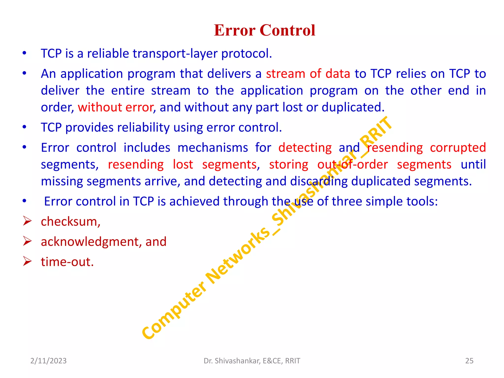 Error Control
• TCP is a reliable transport-layer protocol.
• An application program that delivers a stream of data to TCP relies on TCP to
deliver the entire stream to the application program on the other end in
order, without error, and without any part lost or duplicated.
• TCP provides reliability using error control.
• Error control includes mechanisms for detecting and resending corrupted
segments, resending lost segments, storing out-of-order segments until
missing segments arrive, and detecting and discarding duplicated segments.
• Error control in TCP is achieved through the use of three simple tools:
 checksum,
 acknowledgment, and
 time-out.
2/11/2023 25
Dr. Shivashankar, E&CE, RRIT
 