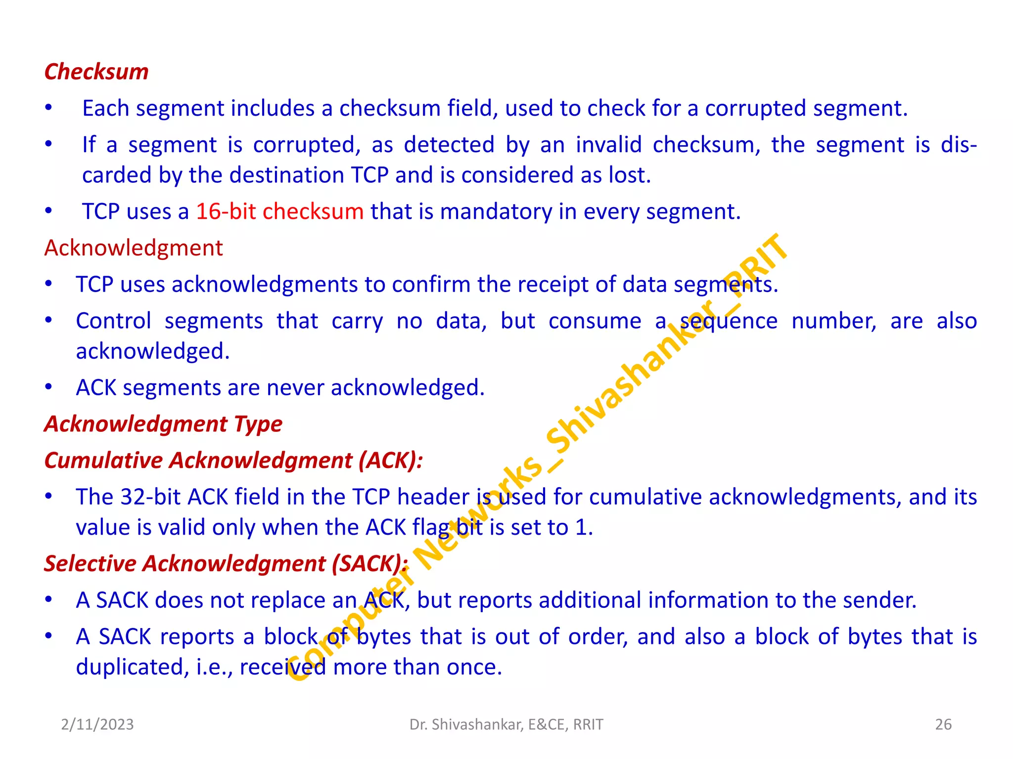 Checksum
• Each segment includes a checksum field, used to check for a corrupted segment.
• If a segment is corrupted, as detected by an invalid checksum, the segment is dis-
carded by the destination TCP and is considered as lost.
• TCP uses a 16-bit checksum that is mandatory in every segment.
Acknowledgment
• TCP uses acknowledgments to confirm the receipt of data segments.
• Control segments that carry no data, but consume a sequence number, are also
acknowledged.
• ACK segments are never acknowledged.
Acknowledgment Type
Cumulative Acknowledgment (ACK):
• The 32-bit ACK field in the TCP header is used for cumulative acknowledgments, and its
value is valid only when the ACK flag bit is set to 1.
Selective Acknowledgment (SACK):
• A SACK does not replace an ACK, but reports additional information to the sender.
• A SACK reports a block of bytes that is out of order, and also a block of bytes that is
duplicated, i.e., received more than once.
2/11/2023 26
Dr. Shivashankar, E&CE, RRIT
 