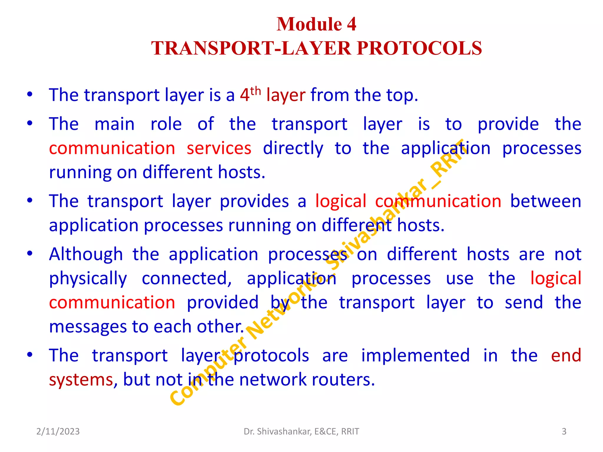 Module 4
TRANSPORT-LAYER PROTOCOLS
• The transport layer is a 4th layer from the top.
• The main role of the transport layer is to provide the
communication services directly to the application processes
running on different hosts.
• The transport layer provides a logical communication between
application processes running on different hosts.
• Although the application processes on different hosts are not
physically connected, application processes use the logical
communication provided by the transport layer to send the
messages to each other.
• The transport layer protocols are implemented in the end
systems, but not in the network routers.
2/11/2023 3
Dr. Shivashankar, E&CE, RRIT
 